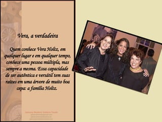 Vera, a verdadeira Quem conhece Vera Holtz, em qualquer lugar e em qualquer tempo, conhece uma pessoa múltipla, mas sempre a mesma. Essa capacidade  de ser autêntica e versátil tem suas raízes em uma árvore de muito boa cepa: a família Holtz.  