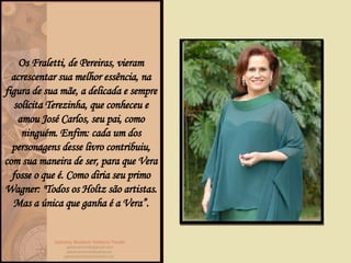 Os Fraletti, de Pereiras, vieram acrescentar sua melhor essência, na figura de sua mãe, a delicada e sempre solícita Terezinha, que conheceu e amou José Carlos, seu pai, como ninguém. Enfim: cada um dos personagens desse livro contribuiu, com sua maneira de ser, para que Vera fosse o que é. Como diria seu primo Wagner: "Todos os Holtz são artistas. Mas a única que ganha é a Vera”. 