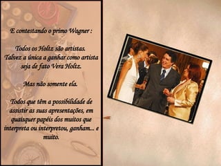 E contestando o primo Wagner : Todos os Holtz são artistas.  Talvez a única a ganhar como artista seja de fato Vera Holtz. Mas não somente ela.  Todos que têm a possibilidade de assistir as suas apresentações, em quaisquer papéis dos muitos que interpreta ou interpretou, ganham... e muito. 