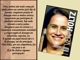 Vera, embora não tendo começado ainda jovem sua carreira (pelo Rio de Janeiro), conquistou posição de destaque entre os muitos artistas excepcionais que participam de produções nacionais, hoje nada devendo a outros países. Em poucos anos de carreira e a tatuiense é constantemente convidada a ocupar papéis de destaque em telenovelas, especiais, etc. E quando seu papel inicial não é o  de destaque, um dos principais,  Vera Holtz, por sua competência, faz com passe a ser. É só lhe dedicar algumas participações. 