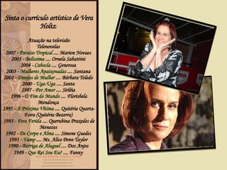 Sinta o currículo artístico de Vera Holtz : Atuação na televisão Telenovelas  2007 -  Paraíso Tropical  .... Marion Novaes  2005 -  Belíssima  .... Ornela Sabattini  2004 -  Cabocla  .... Generosa  2003 -  Mulheres Apaixonadas  .... Santana  2002 -  Desejos de Mulher  .... Bárbara Toledo  2000 -  Uga-Uga  .... Santa  1997 -  Por Amor  .... Sirléia  1996 -  O Fim do Mundo  .... Florisbela Mendonça  1995 -  A Próxima Vítima  .... Quitéria Quarta-Feira (Quitéria Bezerra)  1993 -  Fera Ferida  .... Querubina Praxedes de Menezes  1992 -  De Corpo e Alma  .... Simone Guedes  1991 -  Vamp  .... Ms. Alice Penn Taylor  1990 -  Barriga de Aluguel  .... Dos Anjos  1989 -  Que Rei Sou Eu?  .... Fanny   