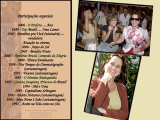 Participações especiais  2006 -  O Profeta  .... Ana  1989 -  Top   Model  .... Irma Lamer  1983 -  Parabéns pra Você  (minissérie) .... vendedora   Atuação no cinema 2006 -  Anjos do Sol   2005 -  Bendito Fruto   2003 -  Apolônio Brasil, Campeão da Alegria   2000 -  Tônica Dominante   1996 -  Nos Tempos do Cinematógrapho  (curtametragem)  1995 -  Vicente  (curtametragem)  1995 -  O Menino Maluquinho   1995 -  Carlota  Joaquina, Princesa do  Brazil   1994 -  Mil e Uma   1993 -  Capitalismo Selvagem   1993 -  Diário Noturno  (curtametragem)  1992 -  Meu Nome é João  (curtametragem) 1991 -  Assim na Tela como no Céu 