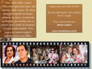 Vera Holtz sobre o amor: "Não tenho regra para amar, não importa idade, status. Me deixo levar pelo impulso do desejo", afirmou, na época, ressaltando, no entanto, que nenhum dos ex-amores teve o poder de despertá-la para a maternidade. Vera nunca se casou no papel e também nunca teve filhos.   Imagens que correm pela Internet. Base das informações: Terra, Revista Isto É e Google. Texto e apresentação por  Renato Cardoso www.vivendobauru.com.br 