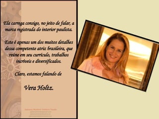 Ela carrega consigo, no jeito de falar, a marca registrada do interior paulista. Este é apenas um dos muitos detalhes dessa competente atriz brasileira, que reúne em seu currículo, trabalhos incríveis e diversificados. Claro, estamos falando de  Vera Holtz. 