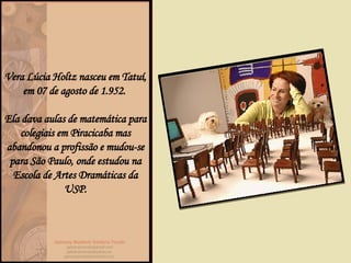 Vera Lúcia Holtz nasceu em Tatuí, em 07 de agosto de 1.952.  Ela dava aulas de matemática para colegiais em Piracicaba mas abandonou a profissão e mudou-se para São Paulo, onde estudou na Escola de Artes Dramáticas da USP. 