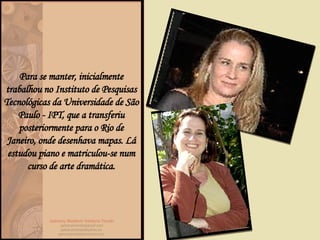 Para se manter, inicialmente trabalhou no Instituto de Pesquisas Tecnológicas da Universidade de São Paulo - IPT, que a transferiu posteriormente para o Rio de Janeiro, onde desenhava mapas. Lá estudou piano e matriculou-se num curso de arte dramática. 