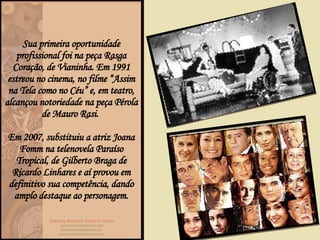 Sua primeira oportunidade profissional foi na peça  Rasga Coração , de Vianinha. Em 1991 estreou no cinema, no filme “ Assim na Tela como no Céu”  e, em teatro, alcançou notoriedade na peça  Pérola  de Mauro Rasi.  Em 2007, substituiu a atriz Joana Fomm na telenovela  Paraíso Tropical , de Gilberto Braga de Ricardo Linhares e aí provou em definitivo sua competência, dando amplo destaque ao personagem. 