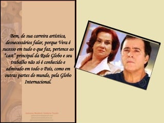 Bem, de sua carreira artística, desnecessários falar, porque Vera é sucesso em tudo o que faz, pertence ao “cast” principal da Rede Globo e seu trabalho não só é conhecido e admirado em todo o País, como em outras partes do mundo, pela Globo Internacional. 