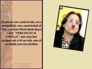 Encantada com o estilo de vida, com a personalidade, com a autenticidade de Vera, a escritora Mercês Rocha lançou o livro  “VERA HOLTZ & FAMÍLIA”, onde conta boas passagens não só de sua vida, como de sua família (com ricos detalhes). 