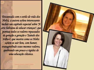 Encantada com o estilo de vida dos Holtz, a autora achou interessante incluir um capítulo especial sobre "A arte holtiana de educar crianças", que pontua todos os valores repassados de geração a geração e "Saindo dos trilhos", que mostra como os Holtz sabem se sair bem, com humor, transgredindo esses mesmos valores, quebrando um pouco a rigidez de uma educação clássica. 