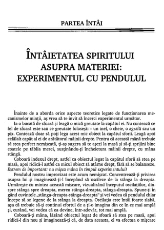 ,..   ,..


                             PARTEA INTAI




                  A

              INTÂIETATEA SPIRITULUI
                 ASUPRA MATERIEI:
            EXPERIMENTUL CU PENDULUL


       1


    Inainte de a aborda orice aspecte teoretice legate de funcţionarea me-
canismelor minţii, aş vrea să te invit să încerci experimentul următor.
    Ia o bucată de sfoară şi leagă o mică greutate la capătul ei. Nu contează ce
fel de sfoară este sau ce greutate foloseşti - un inel, o cheie, o agrafă sau un
pix. Contează doar să poţi lega acest mic obiect la capătul sforii. Leagă apoi
celălalt capăt al ei de arătătorul mâinii drepte. Pentru că această mână trebuie
să stea perfect nemişcată, ţi-aş sugera să te aşezi la masă şi să-ţi sprijini bine
coatele pe tăblia mesei, susţinându-ţi încheietura mâinii drepte, cu mâna
  1        ...

stanga.
    Coboară indexul drept, astfel ca obiectul legat la capătul sforii să stea pe
masă, apoi ridică-l astfel ca micul obiect să atâme drept, fără să se balanseze.
Extrem de important: nu mişca mâna în timpul experimentului!
    Pendulul nostru improvizat este acum nemişcat. Concentrează-ţi privirea
asupra lui şi imaginează-ţi-l începând să oscileze de la stânga la dreapta.
Urmăreşte cu mintea această mişcare, vizualizând începutul oscilaţiilor, din­
spre stânga spre dreapta, mereu stânga-dreapta, stânga-dreapta. Spune-ţi în
gând cuvintele "stânga-dreapta-stânga-dreapta" şi vei vedea că pendulul chiar
începe să se legene de la stânga la dreapta. Oscilaţia este întâi foarte slabă,
aşa că trebuie să-ţi continui efortul de a ţi-a imagina din ce în ce mai amplă
şi, curând, vei vedea că ea devine, într-adevăr, tot mai amplă.
    Coboară-ţi mâna, lăsând obiectul legat de sfoară să stea pe masă, apoi
ridică-l din nou şi imaginează-ţi că, de data aceasta, el va efectua o mişcare
 