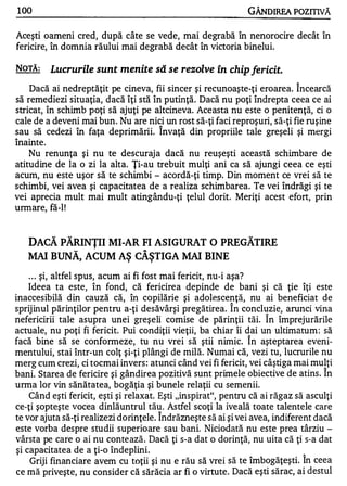 100                                                            GÂNDIREA POZITNĂ

Aceşti oameni cred, după câte se vede, mai degrabă în nenorocire decât în
fericire, în domnia răului mai degrabă decât în victoria binelui.

NOTĂ:    Lucrurile sunt menite să se rezolve în chip fericit.
    Dacă ai nedreptăţit pe cineva, fii sincer şi recunoaşte-ţi eroarea. Î ncearcă
să remediezi situaţia, dacă îţi stă în putinţă. Dacă nu poţi îndrepta ceea ce ai
stricat, în schimb poţi să ajuţi pe altcineva. Aceasta nu este o penitenţă, ci o
cale de a deveni mai bun. Nu are nis.i un rost să-ţi faci reproşuri, să-ţi fie ruşine
sau să cedezi în faţa deprimării. Invaţă din propriile tale greşeli şi mergi
    •

lnamte.
A




    Nu renunţa şi nu te descuraja dacă nu reuşeşti această schimbare de
atitudine de la o zi la alta. Ţi-au trebuit mulţi ani ca să ajungi ceea ce eşti
acum, nu este uşor să te schimbi - acordă-ţi timp. Din moment ce vrei să te
schimbi, vei avea şi capacitatea de a realiza schimbarea. Te vei îndrăgi şi te
vei aprecia mult mai mult atingându-ţi ţelul dorit. Meriţi acest efort, prin
urmare, fă-I !


    DACĂ PĂRINŢII MI-AR FI ASIGURAT O PREGĂTIRE
    MAI BUNĂ, ACUM AŞ CÂŞTIGA MAI BINE

    . . . şi, altfel spus, acum ai fi fost mai fericit, nu-i aşa?
    Ideea ta este, în fond, că fericirea depinde de bani şi că ţie îţi este
inaccesibilă din cauză că, în copilărie şi adolescenţă, nu ai beneficiat de
                                                          A


sprijinul părinţilor pentru a-ţi desăvârşi pregătirea. In concluzie, arunci vina
                                                                   A


nefericirii tale asupra unei greşeli comise de părinţii tăi. In împrejurările
actuale, nu poţi fi fericit. Pui condiţii vieţii, ba chiar îi dai un ultimatum : să
                                                               A


facă bine să se conformeze, tu nu vrei să ştii nimic. In aşteptarea eveni-
mentului, stai Într-un colţ şi-ţi plângi de milă. Numai că, vezi tu, lucrurile nu
merg cum crezi, ci tocmai invers : atunci când vei fi fericit, vei câştiga mai mulţi
                                                                                   A


bani. Starea de fericire şi gândirea pozitivă sunt primele obiective de atins . In
urma lor vin sănătatea, bogăţia şi bunele relaţii cu semenii.
    Când eşti fericit, eşti şi relaxat. Eşti "inspirat", pentru că ai răgaz să asculţi
ce-ţi şopteşte vocea dinlăuntrul tău . Astfel scoţi la iveală toate talentele care
                                      A

te vor ajuta să-ţi realizezi dorinţele. Indrăzneşte să ai şi vei avea, indiferent dacă
este vorba despre studii superioare sau bani. Niciodată nu este prea târziu -
vârsta pe care o ai nu conte ază. Dacă ţi s-a dat o dorinţă, nu uita că ţi s-a dat
şi capacitatea de a ţi-o îndeplini.                                            '"
     Griji financiare avem cu toţii şi nu e rău să vrei să te îmbogăţeşti. In ceea
ce mă priveşte, nu consider că sărăcia ar fi o virtute. Dacă eşti sărac, ai destul
 