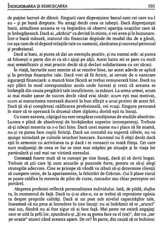 1'



INGRUORAREA ŞI REMUŞCAREA                                                       101


de puţine lucruri de dăruit. Singurii care dispreţuiesc banul sunt cei care nu-l
au - şi pe bună dreptate. Nu atragi decât ceea ce iubeşti. Dacă dispreţuieşti
banii, atitudinea aceasta te va împiedica să observi apariţia ocaziilor care să
te îmbogăţească. Dacă ai "sărăcia" ca deviză în minte, o vei avea şi în buzunare.
Într-o bună măsură, statutul tău financiar depinde de modul tău de a gândi,
tot aşa cum de el depind relaţiile tale cu oamenii, sănătatea şi succesul personal
şi profesional.
     Dacă ai bani, ai putea să dai un exemplu pozitiv, şi nu numai atât: ai putea
să foloseşti o parte din ei ca să-i ajuţi pe alţii. Acest lucru mi se pare cu mult
mai semnificativ şi mai practic decât să-ţi declari solidaritatea cu cei săraci.
      "


     In viaţă, lucrurile sunt menite să se rezolve bine, iar acest adevăr se aplică
şi în privinţa finanţelor tale. Dacă vrei să fii fericit, ai nevoie de o oarecare
siguranţă financiară: o muncă bine făcută ar trebui remunerată bine. Dacă nu
eşti plătit în mod corespunzător acolo unde lucrezi şi crezi că aceasta se
întâmplă din cauza pregătirii tale insuficiente, ia măsuri. La urma urmei, acum
ai mai multe şanse de succes decât când erai tânăr: acum eşti mai motivat,
acum ai maturitatea necesară ducerii la bun sfârşit a unui proiect de acest fel.
Dacă ţii să-ţi completezi calificarea profesională, vei reuşi. Singura persoană
în stare să te oprească în drumul către diploma dorită eşti tu însuţi.
     Cu toate acestea, câştigul nu este neapărat condiţionat de studiile absolvite .
Lumea e plină de absolvenţi de învăţământ superior incompetenţi. Trebuie
să-ţi iubeşti meseria ca s-o faci bine. Dacă unei mame nu-i place să fie mamă,
nu-şi va putea face copiii fericiţi. Dacă un contabil nu suportă cifrele, nu va
ajunge niciodată pe culmile ierarhiei bancare. Succesul nu îl obţii decât dacă
eşti în armonie cu activitatea ta şi dacă i te consacri cu toată fiinţa. Cei care
sunt mulţumiţi de ceea ce fac se simt mai stăpâni pe situaţie şi în viaţa lor
particulară şi cad mai rar victimă stresului.
     Contează foarte mult să te cunoşti pe tine însuţi, dacă ţii să devii bogat.
Trebuie să ştii care îţi sunt atuurile şi punctele forte, pentru ca să-ţi alegi
 strategiile adecvate. Cine se pricepe să vândă va izbuti să-şi determine clienţii
 să cumpere orice, de la apartamente, la felicitări de Crăciun. Cui îi place riscul
 se poate califica în meseria de pilot de curse, cascador sau chiar perceptor ori
 portărel.
     Alegerea profesiei reflectă personalitatea individului. Iată, de pildă, slujba
 ta, în momentul de faţă. Dacă tu ţi-ai ales-o, ea ar trebui să reprezinte opinia
 ta despre propriile calităţi. Dacă ai un post sub nivelul capacităţilor tale,
 înseamnă că nu prea ai încredere în tine însuţi: nu ai îndrăznit să te "arunci"
 mai sus, fiindcă nu ai fost sigur că ai face faţă. Mai peste tot există angajaţi
 care se uită la şefii lor, spunându-şi "Şi eu aş putea face ca el (ea)", dar nu "sar
 pe ocazie" atunci când aceasta apare. De ce? In parte, din cauză că se îndoiesc
 