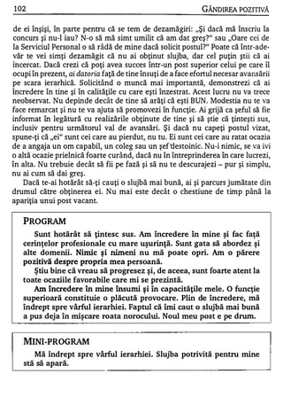 1 02                                                            GÂNDIREA POZITIVĂ

de ei înşişi, în parte pentru că se tem de dezamăgiri : "Şi dacă mă înscriu la
concurs şi nu-l iau? N-o să mă simt umilit că am dat greş?" sau "Oare cei de
la Serviciul Personal o să râdă de mine dacă solicit postul?" Poate că într-ade­
văr te vei simţi dezamăgit că nu ai obţinut slujba, dar cel puţin ştii că ai
Încercat. Dacă crezi că poţi avea succes într-un post superior celui pe care îl
ocupi în prezent, ai datoria faţă de tine însuţi de a face efortul necesar avansării
pe scara ierarhică. Solicitând o muncă mai importantă, demonstrezi că ai
încredere în tine şi în calităţile cu care eşti înzestrat. Acest lucru nu va trece
neobservat. Nu depinde decât de tine să arăţi că eşti BUN. Modestia nu te va
face remarcat şi nu te va ajuta să promovezi în funcţie. Ai grijă ca şeful să fie
informat în legătură cu realizările obţinute de tine şi să ştie că ţinteşti sus,
inclusiv pentru următorul val de avansări. Şi dacă nu capeţi postul vizat,
spune-ţi că "ei" sunt cei care au pierdut, nu tu . Ei sunt cei care au ratat ocazia
de a angaja un om capabil, un coleg sau un şef ·d estoinic. Nu-i nimic, se va ivi
o altă ocazie prielnică foarte curând, dacă nu în întreprinderea în care lucrezi,
în alta. Nu trebuie decât să fii pe fază şi să nu te descurajezi - pur şi simplu,
nu ai cum să dai greş .
    Dacă te-ai hotărât să-ţi cauţi o slujbă mai bună, ai şi parcurs jumătate din
drumul către obţinerea ei. Nu mai este decât o chestiune de timp până la
apariţia unui post vacant.

   PROGRAM
       Sunt hotărât să ţintesc sus . Am încredere în mine şi fac faţă
   cerinţelor profesionale cu mare uşurinţă. Sunt gata să abordez şi
   alte domenii. Nimic şi nimeni nu mă               poate opri. Am o părere
   pozitivă despre propria me a persoană.
       ştiu bine că vreau să progresez şi, de aceea, sunt foarte atent la
   toate ocaziile favorabile care mi se prezintă.
       Am încredere    În   mine   Însumi   şi   în capacităţile mele .   O funcţie
   superioară constituie o plăcută provocare . Plin de încredere, mă
   îndrept spre vârful ierarhiei. Faptul că îmi caut o slujbă mai bună
   a pus deja în mişcare roata norocului. Noul meu post e pe drum.



   MINI-PROGRAM
       Mă îndrept spre vârful ierarhiei . Slujba potrivită pentru mine
   stă să apară.
 
