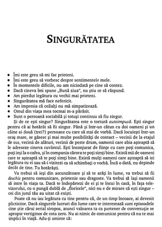 SINGURĂTATEA



•   Îmi este greu să-mi fac prieteni.
•   Îmi este greu să vorbesc despre sentimentele mele .
•   În momentele dificile, nu am niciodată pe cine să conteze
•   Dacă cineva îmi spune "Bună ziua", nu ştiu ce să răspund.
•   Am pierdut legătura cu vechii mai prieteni.
•   Singurătatea mă face nefericit.
•   Am impresia că ceilalţi nu mă simpatizează.
•   Omul din viaţa mea tocmai m-a părăsit.
•   Sunt o persoană sociabilă şi totuşi continuu să fiu singur.
    Şi de ce eşti singur? Singurătatea este o tortură auto impusă. Eşti singur
pentru că ai hotărât să fii singur. Până şi într-un cătun cu doi oameni şi un
câine ai două (trei?) persoane cu care să stai de vorbă. Dacă locuieşti într-un
oraş mare, se găsesc şi mai multe posibilităţi de contact - vecinii de la etajul
de sus, vecinii de alături, vecinii de peste drum, oamenii care abia aşteaptă să
le adreseze cineva cuvântul. Eşti înconjurat de fiinţe cu care poţi comunica,
poţi ieşi la o cafea, şi în compania cărora te poţi simţi bine. Există mii de oameni
care te aşteaptă să te poţi simţi bine. Există mulţi oameni care aşteaptă să iei
                                                          1

legătura cu ei sau să-i vizitezi ca să schimbaţi o vorbă. Incă o dată, nu depinde
decât de tine. Tu hotără şti.
    Va trebui să ieşi din ascunzătoare şi să te arăţi în lume, va trebui să fii
deschis pentru comunicare, prietenie sau dragoste. Va trebui să laşi oamenii
să intre în viaţa ta. Dacă te îndepărtezi de ei şi te încui în casă, în faţa tele­
vizorului, cu o pungă dublă de "floricele", nici nu e de mirare că eşti singur -
cei din jurul tău au uitat că exişti.
     Poate că nu iau legătura cu tine pentru că, de un timp încoace, ai devenit
 plictisitor. Dacă singurele lucruri din lume care te interesează sunt episoadele
 cine ştie cărui serial siropos, atunci valoarea ta ca partener de conversaţie se
 apropie vertiginos de cota zero. Nu ai nimic de comunicat pentru că nu te mai
 implici în viaţă . Adu-ţi aminte că :
 