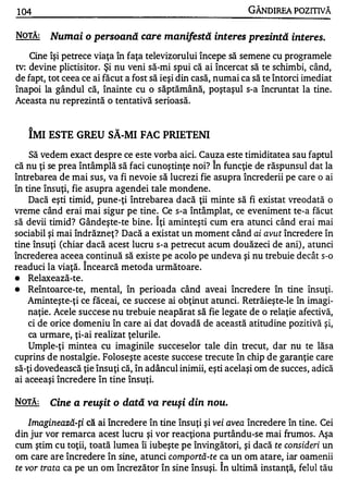 104                                                           GÂNDlREA POZITNĂ

NOTĂ:    Numai o persoană care manifestă interes prezintă interes.
    Cine îşi petrece viaţa în faţa televizorului începe să semene cu programele
tv: devine plictisitor. Şi nu veni să-mi spui că ai încercat să te schimbi, când,
de fapt, tot ceea ce ai făcut a fost să ieşi din casă, numai ca să te întorci imediat
înapoi la gândul că, înainte cu o săptămână, poştaşul s-a încruntat la tine.
Aceasta nu reprezintă o tentativă serioasă.


   A                      w


   IMI ESTE GREU SA-MI FAC PRIETENI
   Să vedem exact despre ce este vorba aici. Cauza este timiditate a sau faptul
                                                     1


că nu ţi se prea întâmplă să faci cunoştinţe noi? In funcţie de răspunsul dat la
întrebarea de mai sus, va fi nevoie să lucrezi fie asupra încrederii pe care o ai
în tine însuţi, fie asupra agendei tale mondene.
    Dacă eşti timid, pune-ţi întrebarea d acă ţii minte să fi existat vreodată o
vreme când erai mai sigur pe tine . Ce s-a întâmplat, ce eveniment te-a făcut
                                     1


să devii timid? Gândeşte-te bine. Iţi aminteşti cum era atunci când erai mai
sociabil şi mai îndrăzneţ? Dacă a existat un moment când ai avut încredere în
tine însuţi (chiar dacă acest lucru s-a petrecut acum douăzeci de ani) , atunci
încrederea aceea continuă să existe pe acolo pe undeva şi nu trebuie decât s-o
                  1

readuci la viaţă. Incearcă metoda următoare .
•  Relaxează-te.
•  Reîntoarce-te, mental, în perioada când aveai încredere în tine însuţi.
   Aminteşte-ţi ce făceai, ce succese ai obţinut atunci. Retrăieşte-Ie în imagi­
   naţie. Acele succese nu trebuie neapărat să fie legate de o relaţie afectivă,
   ci de orice domeniu în care ai dat dovadă de această atitudine pozitivă şi,
   ca urmare, ţi-ai realizat ţelurile.
   Umple-ţi mintea cu imaginile succeselor tale din trecut, dar nu te lăsa
cuprins de nostalgie . Foloseşte aceste succese trecute în chip de garanţie care
să-ţi dovedească ţie însuţi că, în adâncul inimii, eşti acelaşi om de succes, adică
ai aceeaşi încredere în tine însuţi.

NOTĂ:    Cine a reuşit o dată va reuşi din nou.
   Imaginează-ţi că ai încredere în tine însuţi şi vei avea   încredere în tine. Cei
din jur vor remarca acest lucru şi vor reacţiona purtându-se mai frumos. Aşa
cum ştim cu toţii, toată lumea îi iubeşte pe învingători, şi dacă te consideri un
om care are încredere în sine, atunci     comportă-te ca un om atare, iar oamenii
te vor trata ca pe un om încrezător în sine însuşi. î n ultimă instanţă, felul tău
 
