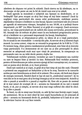 1 06                                                            GÂNDIREA POZITIVĂ

zâmbete de răspuns vei primi în schimb. Dacă cineva nu îţi zâmbeşte, nu te
descuraja: ai dat peste un om la fel de timid cum erai şi tu odată.
     Dacă agenda ta mondenă e subţirică sau lipseşte cu desăvârşire, ce se
întâmplă? Eşti prea ocupat ca să-ţi faci timp să ieşi între oameni? Dacă îţi
neglijezi viaţa particulară din cauza celei profesionale, stabileşte pentru
săptămâna viitoare o întâlnire cu tine însuţi. Spune-i secretarei tale să-ţi treacă
pe agendă că miercurea viitoare, începând cu ora 1 8 .00, ai o şedinţă foarte
                                  1


importantă "cu MI" (cu Mine Insumi) şi ai grijă să o respecţi. Dacă secretara
eşti tu, iar viaţa particulară are de suferit din cauza serviciului, procedează la
fel. Anunţă clar că trebuie să pleci exact la ora încheierii programului pentru
că ai o întâlnire cu o persoană importantă (tu însuţi, bineînţeles) .
    Obişnuieşte-te, şi obişnuieşte-ţi şeful, cu ideea că ai o viaţă particulară.
Du-te acasă la ore rezonabile - o meriţi din plin. Ai nevoie să te şi distrezi după
muncă. La urma urmei, viaţa nu se rezumă la programul de la 9.00 la 1 7 .00.
Pe termen lung, chiar pentru randamentul profesional, este bine să-ţi dezvolţi
viaţa particulară. S-a demonstrat că cei care au şi alte preocupări în afara
meseriei se adaptează mult mai uşor vieţii de pensionar, în comparaţie cu
persoanele care nu au trăit decât pentru slujba lor.
    Telefonează vechilor prieteni, vecinilor pe care îi simpatizezi sau rudelor
cu care te împaci bine şi invită-i la tine. Reînnoadă firul vechilor prietenii,
pentru că întotdeauna pe calea aceasta ajungi să faci cunoştinţe noi, cu oameni
care ar putea să-ţi devină, şi ei, buni prieteni.
    Dacă eşti casnică şi ai copii, ai grijă să-ţi faci timp să ieşi din casă. Cheamă
                                                               1


o prietenă sau angajează un babysitter şi du-te în oraş . Inscrie-te la cursurile
acelea pe care Întotdeauna ai dorit să le urmezi. Fă-o acum, cât încă mai dispui
de energia necesară, fiindcă dacă te laşi să cazi în "sindromul casnicei", îţi va
veni din ce în ce mai greu să-ţi învingi letargia şi să iei vreo iniţiativă. Acordă-ţi
câte o pauză şi acordă-le o pauză şi copiilor tăi. Este cât se poate de normal
să te mai saturi de scumpii de ei - aceasta nu înseamnă că nu eşti o mamă
bună, ci că, pur şi simplu, ai nevoie să-ţi mai tragi sufletul din când în când.
Ia-ţi câte o pauză.
   1


     In fond, cu cât te simţi mai fericită, cu atât îţi faci mai fericiţi copiii (soţul,
de asemenea) . Să nu te miri când îţi vezi copiii bucurându-se că urmează să
pleci - aceasta nu înseamnă decât că, probabil, babysitter-ul îi lasă să se uite
la televizor înainte de a-şi face temele.
 