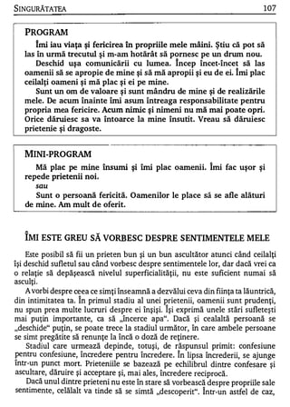 SINGuRĂTATEA                                                                   1 07


   PROGRAM
       Imi iau viaţa şi fericirea în propriile mele mâini. Ştiu că pot să
   las în urmă trecutul şi m-am hotărât să pornesc pe un drum nou.
       Deschid uşa comunicării cu lumea. încep încet-înce � să las
   oamenii să se apropie de mine şi să mă apropii şi eu de ei. Imi plac
   ceilalţi oameni şi mă plac şi ei pe mine .
       Sunt un om de valoare şi sunt mândru de mine şi de realizările
   mele. De acum înainte îmi asum întreaga responsabilitate pentru
   propria mea fericire. Acum nimic       şi nimeni nu mă mai poate opri.
   Orice dăruiesc sa va Întoarce la mine Însutit. Vreau să dăruiesc
   prietenie şi dragoste.



   MINI-PROGRAM
                                                              ,..


       Mă plac pe mine însumi        şi îmi plac oamenii. Imi fac uşor şi
   repede    prietenii noi.
       sau
       Sunt o persoană fericită. Oamenilor le place să se afle alături
   de mine. Am     mult de oferit.


   �
                          w

   IMI ESTE GREU SA VORBESC DESPRE SENTIMENTELE MELE

    Este posibil să fii un prieten bun şi un bun ascultător atunci când ceilalţi
îşi deschid sufletul sau când vorbesc despre sentimentele lor, dar dacă vrei ca
o relaţie să depăşească nivelul superficialităţii, nu este suficient numai să
asculţi.
    A vorbi despre ceea ce simţi înseamnă a dezvălui ceva din fiinţa ta lăuntrică,
din intimitatea ta. Î n primul stadiu al unei prietenii, oamenii sunt prudenţi,
                                                1


nu spun prea multe lucruri despre ei înşişi. Işi exprimă unele stări sufleteşti
mai puţin importante, ca să "încerce apa". Dacă şi cealaltă persoană se
"deschide" puţin, se poate trece la stadiul următor, în care ambele persoane
se simt pregătite să renunţe la încă o doză de reţinere.
     Stadiul care urmează depinde, totuşi, de răspunsul primit: confesiune
                                                     1

pentru confesiun e, încredere pentru încredere . In lipsa încrederii, se ajunge
într-un punct mort. Prieteniile se bazează pe echilibrul dintre confesare şi
 ascu ltare, dăruire şi acceptare şi, mai ales, încred ere recipro că.
     Dacă unul dintre prieteni nu este în stare să vorbeas că despre propriile sale
 sentime nte, celălalt va tinde să se simtă "desco perit". Î ntr-un astfel de caz,
 