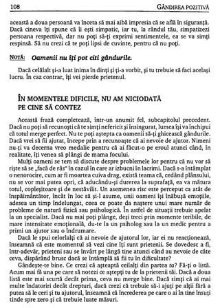108                                                            GÂNDIREA POZITIVĂ

această a doua persoană va înceta să mai aibă impresia că se află în siguranţă.
Dacă cineva îţi spune că îi eşti simpatic, iar tu, la rândul tău, simpatizezi
persoana respectivă, dar nu poţi să-ţi exprimi sentimentele, ea se va simţi
respinsă. Să nu crezi că te poţi lipsi de cuvinte, pentru că nu poţi.

NOTĂ:    Oamenii nu îţi pot citi gândurile.
   Dacă celălalt şi-a luat inima în dinţi şi ţi-a vorbit, şi tu trebuie să faci acelaşi
lucru. Î n caz contrar, îţi vei pierde prietenul.

   A
                                                                w


   IN MOMENTELE DIFICILE, NU AM NICIODATA
   PE CINE SĂ CONTEZ

    Această frază completează, într-un anumit fel, subcapitolul precedent.
Dacă nu poţi să recunoşti că te simţi nefericit şi însingurat, lumea îşi va închipui
că totul merge perfect. Nu te poţi aştepta ca oamenii să-ţi ghicească gândurile.
Dacă vrei să fii ajutat, începe prin a recunoaşte că ai nevoie de ajutor. Nimeni
nu-ţi va decerna vreo medalie pentru că ai făcut-o pe eroul atunci când, în
realitate, îţi venea să plângi de mama focului.
    Mulţi oameni se tem să discute despre problemele lor pentru că nu vor să
rişte să se "facă de râs" în cazul în care ar izbucni în lacrimi. Dacă s-a întâmplat
o nenorocire, cum ar fi moartea cuiva drag, există teama că, cedând plânsului,
nu se vor mai putea opri, că aducându-şi durerea la suprafaţă, ea va mătura
totul, copleşitoare şi de nestăvilit. Un asemenea risc este perceput ca atât de
înspăimântător, încât în loc să şi-l asume, unii oameni îşi înăbuşă emoţiile,
adesea un timp îndelungat, ceea ce poate da naştere unui mare număr de
                                                 "


probleme de natură fizică sau psihologică. In astfel de situaţii trebuie apelat
la un specialist. Dacă nu mai poţi plânge, deşi treci prin momente teribile, de
mare intensitate emoţională, du-te la un psiholog sau la un medic pentru a
primi un ajutor sau o îndrumare.
    Dacă le spui celorlalţi că ai nevoie de ajutorul lor, iar ei nu reacţionează,
înseamnă că este momentul să vezi cine îţi sunt prietenii. Se dovedesc a fi,
într-adevăr, prieteni sau se învârt pe lângă tine atunci când au nevoie de câte
ceva, dispărând brusc dacă se întâmplă să fii tu în dificultate?
    Gândeşte-te bine. Ce crezi că aşteaptă ceilalţi din partea ta? Fă-ţi o listă.
Acum mai fă una pe care să notezi ce aştepţi tu de la prietenii tăi. Dacă a doua
listă este mai scurtă decât prima, ceva nu merge bine. Dacă simţi că ai mai
multe îndatoriri decât drepturi, dacă crezi că trebuie să-i ajuţi pe alţii fără a
putea să le ceri şi tu ajutorul, înseamnă că încrederea pe care o ai în tine însuţi
tinde spre zero şi că trebuie luate măsuri.
 