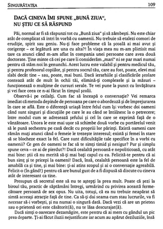 SINGURĂTATEA                                                                   1 09


   DACĂ CINEVA ÎMI SPUNE "BUNĂ ZIUA",
   NU ŞTIU CE SĂ RĂSPUND
    Păi, normal ar fi să răspunzi tot cu "Bună ziua" şi să zâmbeşti . Nu este chiar
atât de complicat să intri în vorbă cu oamenii. Nu trebuie să etalezi comori de
erudiţie, spirit sau geniu. Nu-ţi face probleme că la şcoală ai mai avut şi
                                             "


corigenţe - ce legătură are una cu alta? ! In viaţa mea nu m-am plictisit mai
tare ca atunci când m-am aflat în compania unei persoane care avea două
doctorate. Ţine minte că cei pe care îi considerăm "mari" ni se par mari numai
pentru că stăm noi în genunchi. Acest lucru este valabil şi pentru medicul tău,
şi pentru profesorul copiilor, şi pentru socrul tău, care au fost, poate, elevi mai
slabi decât tine - sau, poate, mai buni. Dacă ierarhiile şi clasificările şcolare
contează atât de mult în ochii tăi, elimină-ţi complexele şi ia măsuri -
funcţionează o mulţime de cursuri serale. Te vei pune la punct cu învăţătura
şi vei face ceea ce n-ai făcut în timpul şcolii.
    Observă-i pe ceilalţi. Cum fac să înceapă o conversaţie? Vei remarca
imediat că metoda depinde de persoana pe care o abordează şi de împrejurarea
în care se află. Este o diferenţă uriaşă între felul cum îşi vorbesc doi oameni
când sunt singuri şi discuţiile pe care le au când se întâlnesc la o petrecere;
între mod u l cum se adresează şefului şi cel în care se exprimă faţă de o
vânzătoare. Unora le este mai uşor să schimbe două vorbe cu portărelul venit
să le pună sechestru pe casă decât cu propriii lor părinţi. Există oameni care
rămân muţi atunci când o femeie le trezeşte interesul; există şi femei în stare
să se blocheze exact la fel. Care sunt dificultăţile tale specifice în a vorbi cu
oamenii? Ce gen de oameni te fac să te simţi timid şi nesigur? Pur şi simplu
spune ceva - ce ai de pierdut? ! Dacă cealaltă persoană e nepoliticoasă, cu atât
mai bine: ştii că nu merită să-ţi mai baţi capul cu ea. Felicită-te pentru că ai
bun simţ şi te pricepi la oameni ! Dacă, însă, cealaltă persoană este la fel de
amabilă ca şi tine, şi mai bine : ţi-ai atins scopul şi ai o conversaţie agreabilă.
Felicit-o (în gând ! ) pentru că are bunul gust de a fi dispusă să discute cu cineva
atât de interesant ca tine.
    Presupun că secretul este să nu te aştepţi la prea mult. Poate că şezi la
biroul tău, practic de săptămâni întregi, urmărind cu privirea această ferme­
 cătoare persoană de sex opus. Nu uita, totuşi, că ea nu trebuie neapărat să
 simtă aceeaşi atracţie faţă de tine . Ca să-ţi dai seama cum stau lucrurile, va fi
 necesar să-i vorbeşti, şi nu numai o singură dată. Dacă vezi că 'are un prietel1
 sau o prietenă ori este căsătorit(ă) , nu te lăsa descurajat(ă) .
    Dacă simţi o oarecare dezamăgire, este pentru că ai mers cu gândul un pic
 prea departe. Ţi-ai făcut iluzii nejustificate iar acum au apărut deziluziile, Însă
 
