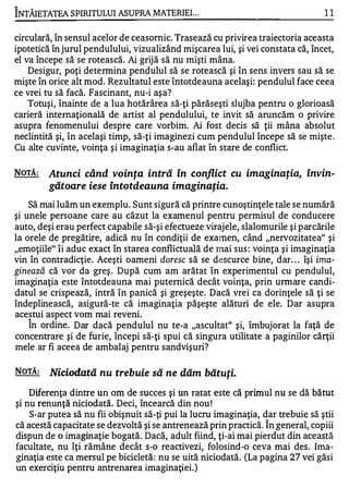 "'-

INTÂIETATEA SPIRITULUI ASUPRA MATERIE!...                                         11


circulară, în sensul acelor de ceasornic. Trasează cu privirea traiectoria aceasta
ipotetică în jurul pendulului, vizualizând mişcarea lui, şi vei constata că, încet,
el va începe să se rotească. Ai grijă să nu mişti mâna.
    Desigur, poţi determina pendulul să se rotească şi în sens invers sau să se
mişte în orice alt mod. Rezultatul este întotdeauna acelaşi: pendulul face ceea
ce vrei tu să facă. Fascinant, nu-i aşa?
    Totuşi, înainte de a lua hotărârea să-ţi părăseşti slujba pentru o glorioasă
carieră internaţională de artist al pendulului, te invit să aruncăm o privire
asupra fenomenului despre care vorbim. Ai fost decis să ţii mâna absolut
neclintită şi, în acelaşi timp, să-ţi imaginezi cum pendulul începe să se mişte .
Cu alte cuvinte, voinţa şi imaginaţia s-au aflat în stare de conflict.

NOTĂ:      Atunci când voinţa intră în conflict cu imaginaţia, învin­
           gătoare iese Întotdeauna imaginaţia.
    Să mai luăm un exemplu. Sunt sigură că printre cunoştinţele tale se numără
şi unele persoane care au căzut la examenul pentru permisul de conducere
auto, deşi erau perfect capabile să-şi efectueze virajele, slalomurile şi parcările
la orele de pregătire, adică nu în condiţii de examen, când "nervozitate a" şi
"emoţiile" îi aduc exact în starea conflictuală de mai sus : voinţa şi imaginaţia
vin în contradicţie. Aceşti oameni doresc să se descurce bine, dar . . . îşi ima­
ginează că vor da greş . După cum am arătat în experimentul cu pendulul,
imaginaţia este întotdeauna mai puternică decât voinţa, prin urmare candi­
datul se crispează, intră în panică şi greşeşte. Dacă vrei ca dorinţele să ţi se
îndeplinească, asigură-te că imaginaţia păşeşte alături de ele. Dar asupra
acestui aspect vom mai reveni.
      1


    In ordine. Dar dacă pendulul nu te-a "ascultat" şi, îmbujorat la faţă de
concentrare şi de furie, începi să-ţi spui că singura utilitate a paginilor cărţii
mele ar fi aceea de ambalaj pentru sandvişuri?

NOTĂ:      Niciodată nu trebuie să ne dăm bătuţi.
     Diferenţa dintre un om de succes şi un ratat este că primul nu se dă bătut
 şi nu renunţă niciodată. Deci, încearcă din nou!
     S-ar putea să nu fii obişnuit să-ţi pui la lucru imaginaţia, dar trebuie să ştii
 că acestă capacitate se dezvoltă şi se antrenează prin practică. Î n general, copiii
 dispun de o imaginaţie bogată. Dacă, adult fiind, ţi-ai mai pierdut din această
 facultate, nu îţi rămâne decât s-o reactivezi, folosind-o ceva mai des. Ima­
 ginaţia este ca mersul pe bicicletă : nu se uită niciodată. (La pagina 27 vei găsi
 un exerciţiu pentru antrenarea imaginaţiei.)
 