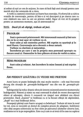 1 10                                                           GÂNDlREA POZITNĂ

ai arătat că eşti un om de acţiune, în stare să facă faţă unei situaţii pentru care
merită să-ţi dai osteneala de a risca.
    A vorbi cu oamenii constituie un foarte bun exerciţiu . Fă efortul de a cultiva
ocaziile de conversaţie, pentru că într-o zi vei descoperi şi pe cineva care n u
este căsătorit sau care n u are un prieten stabil. Sigur că vrei să fii pregătit
pentru un asemenea moment, aşa că antrenează-te !

NOTĂ :       Dacă ţii să câştigi, trebuie să joci.

   PROGRAM
       Sunt o persoană prietenoasă. Mă interesează oamenii şi îmi este
   din ce în ce mai uşor să vorbesc cu ei.
       Sunt calm şi mă controlez perfect. Mă exprim cu uşurinţă şi în
   mod fluent. Conversaţia mi-a devenit a doua natură.
      Vorbesc cu claritate şi naturaleţe.
         A


       Increderea pe care o am în propria mea persoană sporeşte cu
   fiecare nouă zi. Oamenilor le face plăcere să stea de vorbă cu mine.


   MINI-PROG RAM
       Sunt calm şi relaxat. Am încredere în mine însumi şi mă exprim
   firesc.



   AM PIERDUT LEGĂTURA CU VECHII MEI PRIETENI
   Acest lucru se poate întâmpla din mai multe motive - cele mai frecvente
decurg din situaţia de "proaspăt-îndrăgostit" sau din cea de "proaspăt-pă­
rinte".
   A


    Indrăgostiţii îşi reduc drastic sfera de interes existentă anterior momentului
îndrăgostirii. Nimeni şi nimic nu mai contează în afară de recent descoperitul
obiect al adoraţiei, căru ia îi consacră tot timpul care altădată era dăruit
prietenilor. Dacă "înainte" te întâlneai cu ei la fiecare sfârşit de săptămână,
"după" nu-i mai întâlneşti deloc.
    Proaspeţii părinţi sunt foarte ocupaţi cu bebeluşul. Trebuie să intre în noul
lor rol, ceea ce necesită un destul de complex proces de adaptare. Indiferent
câte cărţi asupra subiectului au fost citite pe parcursul ultimelor câtorva luni,
realitatea tot te ia pe nepregătite. Este ca şi cum te-ai trezi că în casa ta a apărut
 