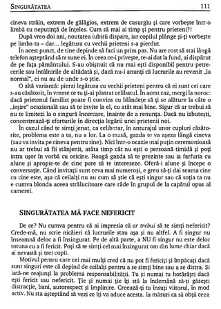S INGuRĂTATEA                                                                    111


cineva străin, extrem de gălăgios, extrem de cusurgiu şi care vorbeşte într-o
limbă cu neputinţă de înţeles. Cum să mai ai timp şi pentru prieteni? !
    După vreo doi ani, noutatea iubirii dispare, iar copilul plânge şi-ţi vorbeşte
pe limba ta - dar . . . legătura cu vechii prieteni s-a pierdut.
    În acest punct, de tine depinde să faci un prim pas . Nu are rost să stai lângă
                                 1


telefon aşteptând să te sune ei. In ceea ce-i priveşte, te-ai dat la fund, ai dispărut
de pe faţa pământului. S-au obişnuit că nu mai eşti disponibil pentru petre­
cerile sau întâlnirile de altădată şi, dacă nu-i anunţi că lucrurile au revenit "la
normal", ei nu au de unde s-o ştie .
    O altă variantă : pierzi legătura cu vechii prieteni pentru că ei sunt cei care
                                                       1


s-au căsătorit, în vreme ce tu ţi-ai păstrat celibatul. In acest caz, mergi la noroc :
dacă prietenul familist poate fi convins cu blândeţe să ţi se alăture la câte o
"ieşire" ocazională sau să te invite la el, cu atât mai bine. Sigur că ar trebui să
nu te limitezi la o singură încercare, înainte de a renunţa. Dacă nu izbuteşti,
concentrează-ţi eforturile în direcţia legării unei prietenii noi.
     1


    In cazul când te simţi jenat, ca celib�tar, în anturajul unor cupluri căsăto-
rite, problema este a ta, nu a lor. La o masă, gazda te va aşeza lângă cineva
(sau va invita pe cineva pentru tine) . Nici într-o ocazie lnai puţin ceremonioasă
nu ar trebui să fii stânjenit, atâta timp cât nu eşti o persoană timidă şi poţi
intra uşor în vorbă cu oricine. Roagă gazda să te prezinte sau ia farfuria cu
alune şi apropie-te de cine pare să te intereseze . Oferă-i alune şi începe o
conversaţie. Când invitaţii sunt ceva mai numeroşi, e greu să-ţi dai seama cine
cu cine este, aşa că ceilalţi nu au cum să ştie că eşti singur sau că soţia ta nu
e cumva blonda aceea strălucitoare care râde în grupul de la capătul opus al
          .

camereI.


     SINGURĂTATEA MĂ FACE NEFERICIT

    De ce? Nu cumva pentru că ai impresia că ar trebui să te simţi nefericit?
Crede-mă, nu scrie nicăieri că lucrurile stau aşa şi nu altfel. A fi singur nu
înseamnă deloc a fi însingurat. Pe de altă parte, a NU fi singur nu este deloc
totuna cu a fi fericit. Poţi să te simţi cel mai însingurat om din lume chiar dacă
 .            ...,   .  ..   .

al nevasta ŞI trel copu.
    Motivul pentru care cei mai mulţi cred că nu pot fi fericiţi şi împăcaţi dacă
sunt singuri este că depind de ceilalţi pentru a se simţi bine sau a se distra. Şi
iată-ne reajunşi la problema respons abilităţii. Tu şi numai tu hotărăşti dacă
eşti fericit sau nefericit. Ţie şi numai ţie îţi stă la îndemână să-ţi găseşti
distracţie, bani, autoresp ec t şi împlinire. Creează -ţi tu însuţi viitorul, în mod
activ. Nu sta aşteptând să vezi ce îţi va aduce acesta. Ia măsuri ca să obţii ceea
 