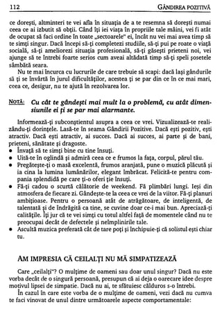 1 12                                                          GÂNDIREA POZITIVĂ

ce doreşti, altminteri te vei afla în situaţia de a te resemna să doreşti numai
ceea ce ai izbutit să obţii. Când îţi iei viaţa în propriile tale mâini, vei fi atât
de ocupat să faci ordine în toate "sectoarele" ei, încât nu vei mai avea timp să
te simţi singur. Dacă începi s ă-ţi completezi studiile, să-ţi pui pe roate o viaţă
socială, să-ţi ameliorezi situaţia profesională, să-ţi găseşti prieteni noi, vei
ajunge să te întrebi foarte serios cum aveai altădată timp să-ţi speli şosetele
sâmbătă seara.
    Nu te mai încurca cu lucrurile de care trebuie să scapi : dacă laşi gândurile
să ţi se învârtă în jurul dificultăţilor, acestea ţi se par din ce în ce mai mari,
ceea ce, desigur, n u te ajută în rezolvarea lor.


NOTĂ:      Cu cât te gândeşti mai mult la o problemă, cu atât dimen­
           siunile ei ţi se par mai alarmante.
   Informează-ţi subconştientul asupra a ceea ce vrei. Vizualizează-te reali­
zându-ţi dorinţele. Lasă-te în seama Gândirii Pozitive. Dacă eşti pozitiv, eşti
atractiv. Dacă eşti atractiv, ai succes . Dacă ai succes, ai parte şi de bani,
prieteni, sănătate şi dragoste .
    A


•  Invaţă să te s imţi bine cu tine însuţi.
•   Uită-te în oglindă şi admiră ceea ce e frumos la faţa, corpul, părul tău.
•   Pregăteşte-ţi o masă excelentă, frumos aranj ată, pune o muzică plăcută şi
    ia cina la lumina lumânărilor, elegant îmbrăcat. Felicită-te pentru com­
    pania splendidă pe care ţi-o oferi ţie însuţi.
•   Fă-ţi cadou o scurtă călătorie de weekend . Fă plimbări lungi. Ieşi din
    atmosfera de fiecare zi. Gândeşte-te la ceea ce vrei de la viitor. Fă-ţi planuri
    ambiţioase . Pentru o persoană atât de atrăgătoare, de inteligentă, de
    talentată şi de îndrăgită ca tine, se cuvine doar ce-i mai bun. Apreciază-ţi   .
               �


    calităţile. Iţi jur că te vei s imţi cu totul altfel faţă de momentele când nu te
    preocupai decât de defectele şi neîmplinirile tale.
•   Ascultă muzica preferată cât de tare poţi şi închipuie-ţi că solistul eşti chiar
    tu .



    AM IMPRESIA CĂ CEILALŢI NU MĂ SIMPATIZEAZĂ
    Care "ceilalţi" ?   O mulţime de oameni sau doar unul singur? Dacă nu este
vorba decât de o singură persoană, presupun că ai deja o o arecare idee despre
motivul lipsei de simpatie . D acă nu ai, te sfătuiesc călduros s-o întrebi.
    "


    In cazul în care este vorba de o mulţime de oameni, vezi dacă nu cumva
te faci vinovat de unul dintre următoarele aspecte comportamentale :
 