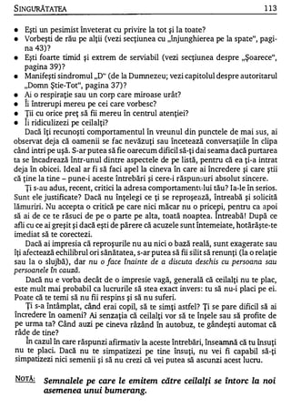 S INGURĂTATEA                                                                      1 13

•    Eşti un pesimist înveterat cu privire la tot şi la toate?
•    Vorbeşti de rău pe alţii (vezi secţiunea cu "înjunghierea pe la spate", pagi­
     na 43) ?
•    Eşti foarte timid şi extrem de seIViabil (vezi secţiunea despre "Şoarece",
     pagina 39) ?
•    Manifeşti sindromul "D" (de la Dumnezeu; vezi capitolul despre autoritarul
     "Domn Ştie-Tot", pagina 3 7) ?
•    Ai o respiraţie sau un corp care miroase urât?
•    Îi întrerupi mereu pe cei care vorbesc?
•    Ţii cu orice preţ să fii mereu în centrul atenţiei?
    A.


•    Ii ridiculizezi pe ceilalţi?
     Dacă îţi recunoşti comportamentul în vreunul din punctele de mai sus, ai
observat deja că oamenii se fac nevăzuţi sau încetează conversaţiile în clipa
când intri pe uşă. S-ar putea să fie oarecum dificil să-ţi dai seama dacă purtarea
ta se încadrează Într-unul dintre aspectele de pe listă, pentru că ea ţi-a intrat
deja în obicei. Ideal ar fi să faci apel la cineva în care ai încredere şi care ştii
că ţine la tine - pune-i aceste întrebări şi cere-i răspunsuri absolut sincere.
     Ţi s-au adus, recent, critici la adresa comportamentului tău? Ia-le în serios.
Sunt ele justificate? Dacă nu înţelegi ce ţi se reproşeâză, întreabă şi solicită
lămuriri. Nu accepta o critică pe care nici măcar nu o pricep i, pentru ca apoi
să ai de ce te răsuci de pe o parte pe alta, toată noaptea. Intreabă ! După ce
afli cu ce ai greşit şi dacă eşti de părere că acuze le sunt întemeiate, hotărăşte-te
imediat să te corectezi.
     Dacă ai impresia că reproşurile nu au nici o bază reală, sunt exagerate sau
îţi afectează echilibrul ori sănătatea, s-ar putea să fii silit să renunţi (la o relaţie
sau la o slujbă) , dar nu o face înainte de a discuta deschis cu persoana sau
persoanele în cauză.
     Dacă nu e vorba decât de o impresie vagă, generală că ceilalţi nu te plac,
este mult mai probabil ca lucrurile să stea exact invers : tu să nu-i placi pe ei.
Poate că te temi să nu fii respins şi să nu suferi.
     Ţi s-a întâmplat, când erai copil, să te simţi astfel? Ţi se pare dificil să ai
încredere în oameni? Ai senzaţia că ceilalţi vor să te înşele sau să profite de
pe urma ta? Când auzi pe cineva râzând în autobuz, te gândeşti automat că
râde de tine?
     În cazul în care răspunzi afirmativ la aceste întrebări, Înseamnă că tu însuţi
nu te placi. Dacă nu te simpatizezi pe tine însuţi, nu vei fi capabil să-ţi
 simpatizezi nici semenii şi să nu crezi că vei putea să ascunzi acest lucru.

NOTĂ:     Semnalele pe care le emitem către ceilalţi se întorc la noi
          asemenea unui bumerang.
 