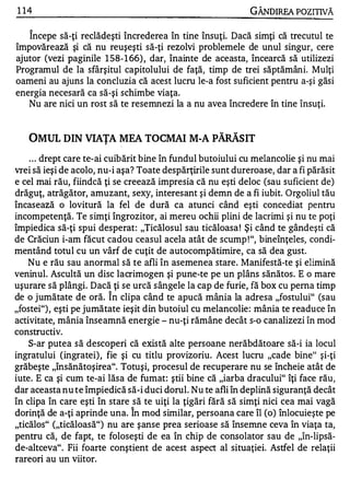 1 14                                                         GÂNDlREA POZITIVĂ

    '"


   Incepe să-ţi reclădeşti încrederea în tine însuţi. Dacă simţi că trecutul te
împovărează şi că nu reuşeşti să-ţi rezolvi problemele de unul singur, cere
ajutor (vezi paginile 1 58- 1 66) , dar, înainte de aceasta, încearcă să utilizezi
Programul de la sfârşitul capitolului de faţă, timp de trei săptămâni. Mulţi
oameni au ajuns la concluzia că acest lucru le-a fost suficient pentru a-şi găsi
energia necesară ca să-şi schimbe viaţa.
   Nu are nici un rost să te resemnezi la a nu avea încredere în tine însuţi.


   OMUL DIN VIAŢA MEA TOCMAI M-A PĂRĂSIT
    . . . drept care te-ai cuibărit bine în fundul butoiului cu melancolie şi nu mai
vrei să ieşi de acolo, nu-i aşa? Toate despărţirile sunt dureroase, dar a fi părăsit
e cel mai rău, fiindcă ţi se creează impresia că nu eşti deloc (sau suficient de)
drăguţ, atrăgător, amuzant, sexy, interesant şi demn de a fi iubit. Orgoliul tău
încasează o lovitură la fel de dură ca atunci când eşti concediat pentru
incompetenţă. Te simţi îngrozitor, ai mereu ochii plini de lacrimi şi nu te poţi
împiedica să-ţi spui desperat: "Ticălosul sau ticăloasa ! Şi când te gândeşti că
de Crăciun i-am făcut cadou ceasul acela atât de scump ! ", bineînţeles, condi­
mentând totul cu un vârf de cuţit de autocompătimire, ca să dea gust.
    Nu e rău sau anormal să te afli în asemenea stare. Manifestă-te şi elimină
veninul. Ascultă un disc lacrimogen şi pune-te pe un plâns sănătos. E o mare
uşurare să plângi. Dacă ţi se urcă sângele la cap de furie, fă box cu perna timp
                        '"


de o jumătate de oră. In clipa când te apucă mânia la adresa "fostului" (sau
"fostei"), eşti pe jumătate ieşit din butoiul cu melancolie : mânia te readuce în
activitate, mânia înseamnă energie - nu-ţi rămâne decât s-o canalizezi în mod
constructiv.
    S-ar putea să descoperi că există alte persoane nerăbdătoare să-i ia locul
ingratului (ingratei) , fie şi cu titlu provizoriu. Acest lucru "cade bine" şi-ţi
grăbeşte "însănătoşirea". Totuşi, procesul de recuperare nu se încheie atât de
iute. E ca şi cum te-ai lăsa de fumat: ştii bine că "iarba dracului" îţi face rău,
dar aceasta nu te împiedică să-i duci dorul. Nu te afli în deplină siguranţă decât
în clipa în care eşti în stare să te uiţi la ţigări fără să simţi nici cea mai vagă
                              '"


dorinţă de a-ţi aprinde una. In mod similar, persoana care îl (o) înlocuieşte pe
"ticălos" ("ticăloasă") nu are şanse prea serioase să însemne ceva în viaţa ta,
pentru că, de fapt, te foloseşti de ea în chip de consolator sau de "în-lipsă­
de-altceva". Fii foarte conştient de acest aspect al situaţiei. Astfel de relaţii
rareori au un viitor.
 