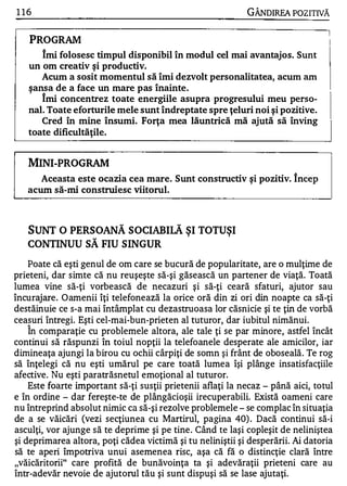 1 16                                                        GÂNDlREA POZITIVĂ


    PROGRAM
       Imi folosesc timpul disponibil în modul cel mai avantajos. Sunt
   un om creativ ş i productiv.
       Acum a sosit momentul să îmi dezvolt personalitatea, acum am
   ş ansa de a face un mare pas Înainte.
       I mi concentrez toate energiile asupra progresului meu perso­
   nal. Toate eforturile mele sunt îndreptate spre ţeluri noi ş i pozitive.
       Cred în mine Însumi. Forţa mea lăuntrică mă ajută să înving
   toate dificultăţile.


   MINI-PROGRAM
     Aceasta este ocazia cea mare. Sunt constructiv ş i pozitiv. î ncep
   acum să-mi construiesc viitorul.



   SUNT O PERSOANĂ SOCIABIlĂ ŞI TOTUŞI
   CONTINUU SĂ FIU SINGUR
    Poate că eşti genul de om care se bucură de popularitate, are o mulţime de
prieteni, dar simte că nu reuşeşte să-şi găsească un partener de viaţă. Toată
lumea vine să-ţi vorbească de necazuri şi să-ţi ceară sfaturi, ajutor sau
încurajare. Oamenii îţi telefonează la orice oră din zi ori din noapte ca să-ţi
destăinuie ce s-a mai întâmplat cu dezastruoasa lor căsnicie şi te ţin de vorbă
ceasuri întregi. Eşti cel-mai-bun-prieten al tuturor, dar iubitul nimănui.
   1


    In comparaţie cu problemele altora, ale tale ţi se par minore, astfel încât
continui să răspunzi în toiul nopţii la telefoanele desperate ale amicilor, iar
dimineaţa ajungi la birou cu ochii cârpiţi de somn şi frânt de oboseală . Te rog
să înţelegi că nu eşti umărul pe care toată lumea îşi plânge insatisfacţiile
afective. Nu eşti paratrăsnetul emoţional al tuturor.
    Este foarte important să-ţi susţii prietenii aflaţi la necaz - până aici, totul
e în ordine - dar fereşte-te de plângăcioşii irecuperabili. Există oameni care
nu întreprind absolut nimic ca să-şi rezolve problemele - se complac în situaţia
de a se văicări (vezi secţiunea cu Martirul, pagina 40) . Dacă continui să-i
asculţi, vor ajunge să te deprime şi pe tine . Când te laşi copleşit de neliniştea
şi deprimarea altora, poţi cădea victimă şi tu neliniştii şi desperării. Ai datoria
să te aperi împotriva unu i asemenea risc, aşa că fă o distincţie clară între
"văicăritorii" care profită de bunăvoinţa ta şi adevăraţii prieteni care au
într-adevăr nevoie de ajutorul tău şi sunt dispuşi să se lase ajutaţi.
 