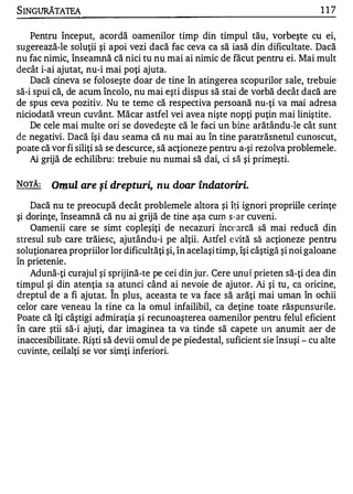 SINGURĂTATEA                                                                      117


    Pentru început, acordă oamenilor timp din timpul tău, vorbeşte cu ei,
sugerează-le soluţii şi apoi vezi dacă fac ceva ca să iasă din dificultate. Dacă
nu fac nimic, înseamnă că nici tu nu mai ai nimic de făcut pentru ei. Mai mult
decât i-ai ajutat, nu-i mai poţi ajuta.
    Dacă cineva se foloseşte doar de tine în atingerea scopurilor sale, trebuie
să-i spui că, de acum încolo, nu mai eşti dispus să stai de vorbă decât dacă are
de spus ceva pozitiv. Nu te teme că respectiva persoană nu-ţi va mai adresa
niciodată vreun cuvânt. Măcar astfel vei avea nişte nopţi puţin mai liniştite .
    De cele mai multe ori se dovedeşte că le faci un bine arătându-Ie cât sunt
d e negativi. Dacă 'işi dau seama că nu mai au în tine paratrăsnetul cunoscut,
poate că vor fi siliţi să se descurce, să acţioneze pentru a-şi rezolva problemele .
    Ai grijă de echilibru : trebuie nu numai să dai, ci să şi primeşti.


NOTĂ:    Omul are şi drepturi, nu doar îndatoriri.
    Dacă nu te preocupă decât problemele altora şi îţi ignori propriile cerinţe
şi dorinţe, înseamnă că nu ai grijă de tine aşa cum s-ar cuveni.
    Oamenii care se simt copleşiţi de necazuri 'înce arcă să mai reducă din
stresul sub care trăiesc, ajutându-i pe alţii. Astfel evită să acţioneze pentru
soluţionarea propriilor lor dificultăţi şi, în acelaşi timp, îşi câştigă şi noi galoane
1

In prIetenle.
     •    •




    Adună-ţi curajul şi sprijină-te pe cei din jur. Cere unui prieten să-ţi dea din
timpul şi din atenţia sa atunci când ai nevoie de ajutor. Ai şi tu, ca oricine,
                         1


dreptul de a fi ajutat. In plus, aceasta te va face să arăţi mai uman în ochii
celor care veneau la tine ca la omul infailibil, ca deţine toate răspunsurile.
Poate că îţi câştigi admiraţia şi recunoaşterea oamenilor pentru felul eficient
în care ştii să-i ajuţi, dar imaginea ta va tinde să capete U J1 anumit aer de
inaccesibilitate. Rişti să devii omul de pe piedestal, suficient sie însuşi - cu alte
cuvinte, ceilalţi se vor simţi inferiori.
 