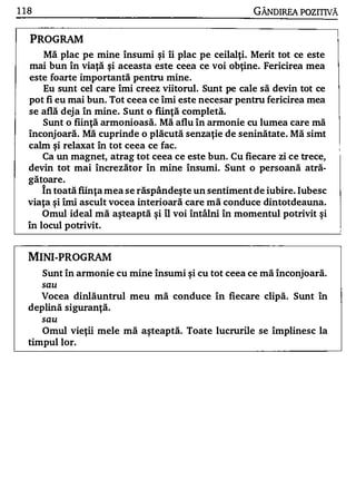 1 18                                                  GÂNDIRFA POZITNĂ


   PROGRAM
      Mă plac pe mine însumi şi îi plac pe ceilalţi. Merit tot ce este
  mai bun în viaţă şi aceasta este ceea ce voi obţine. Fericirea mea
  este foarte importantă pentru mine.
      Eu sunt cel care îmi creez viitorul. Sunt pe cale să devin tot ce
  pot fi eu mai bun. Tot ceea ce îmi este necesar pentru fericirea mea
  se află deja în mine. Sunt o fiinţ ă completă.
      Sunt o fiinţă armonioasă. Mă aflu în armonie cu lumea care mă
  înconjoară. Mă cuprinde o plăcută senzaţie de seninătate. Mă simt
  calm şi relaxat în tot ceea ce fac.
      Ca un magnet, atrag tot ceea ce este bun. Cu fiecare zi ce trece,
  devin tot mai încrezător în mine însumi. Sunt o persoană atră­
  gătoare.
      în toată fiinţa mea se răspândeş te un sentiment de iubire. Iubesc
  viaţa şi îmi ascult vocea interioară care mă conduce dintotdeauna.
      Omul ide al mă aşteaptă şi îl voi întâlni în- momentul potrivit şi
  în locul potrivit.


   MINI-PROGRAM
       Sunt în armonie cu mine însumi şi cu tot ceea ce mă înconjoară.
       sau
     Vocea dinlăuntrul meu mă conduce în fiecare clipă. Sunt în
   deplină siguranţă.
       sau
      Omul vieţii mele mă aşteaptă. Toate lucrurile se împlinesc la
   timpul lor.
 