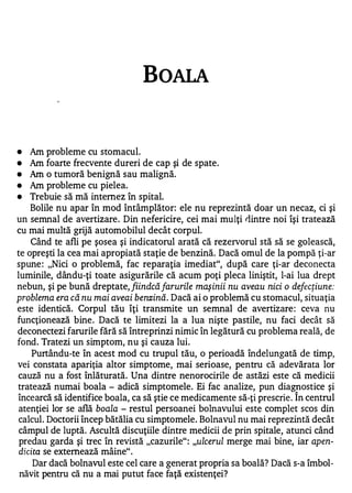 BOALA



•   Am   probleme cu stomacul.
•   Am   foarte frecvente dureri de cap şi de spate.
•   Am   o tumoră benignă sau malignă.
•   Am   probleme cu pielea.
•   Trebuie să mă intemez în spital.
    Bolile nu apar în mod întâmplător: ele nu reprezintă doar un necaz, ci şi
un semnal de avertizare . Din nefericire, cei mai mulţi riintre noi îşi tratează
cu mai multă grijă automobilul decât corpul.
    Când te afli pe şosea şi indicatorul arată că rezervorul stă să se golească,
te opreşti la cea mai apropiată staţie de benzină. Dacă omul de la pompă ţi-ar
spune : "Nici o problemă, fac reparaţia imediat", după care ţi-ar deconecta
luminile, dându-ţi toate asigurările că acum poţi pleca liniştit, l-ai lua drept
nebun, şi pe bună dreptate, fiindcă farurile maşinii nu aveau nici o defecţiune:
problema era că nu mai aveai benzină. Dacă ai o problemă cu stomacul, situaţia
este identică. Corpul tău îţi transmite un semnal de avertizare : ceva nu
funcţionează bine. Dacă te limitezi la a lua nişte pastile, nu faci decât să
deconectezi farurile fără să întreprinzi nimic în legătură cu problema reală, de
fond. Tratezi un simptom, nu şi cauza lui.
    Purtându-te în acest mod cu trupul tău, o perioadă îndelungată de timp,
vei constata apariţia altor simptome, mai serioase, pentru că adevărata lor
cauză nu a fost înlăturată. Una dintre nenorocirile de astăzi este că medicii
tratează numai boala - adică simptomele. Ei fac analize, pun diagnostice şi
încearcă să identifice boala, ca să ştie ce medicamente să-ţi prescrie . Î n centrul
 atenţiei lor se află boala - restul persoanei bolnavului este complet scos din
calcul. Doctorii încep bătălia cu simptomele. Bolnavul nu mai reprezintă decât
 câmpul de luptă. Ascultă discuţiile dintre medicii de prin spitale, atunci când
 predau garda şi trec în revistă "cazurile" : "ulcerul merge mai bine, iar apen­
 dicita se extemează mâine" .
     Dar dacă bolnavul este cel care a generat propria sa boală? Dacă s-a îmbol­
 năvit pentru că nu a mai putut face faţă existenţei?
 