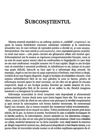 SUBCONSTIENTUL        ,




    Mintea noastră seamănă cu un aisberg: partea ei "vizibiIă", conştientul, ne
ajută în luarea hotărârilor necesare existenţei cotidiene şi în rezolvarea
situaţiilor noi, în care trebuie să raţionăm pentru a decide ce, şi cum anume,
întreprindem. Dar mai există şi subconştientul, care reprezintă partea cealaltă,
cu mult mai mare - cele patru cincimi ale gheţarului aflate sub nivelul apei.
Subconştientul are în seama sa repetarea comportamentelor însuşite, ceea ce
ne este de mare ajutor atunci când ne confruntăm cu împrejurări cu care deja
ne-am mai confruntat : reacţiile noastre vor fi mai rapide. După ce am învăţat
cum să rezolvăm o anumită problemă, la reîntâlnirea cu ea, soluţia ni se pare
mai puţin dificilă, întrucât se face apel la o informaţie deja stocată. De
exemplu, după ce am învăţat că uşiţa cuptorului e fierbinte, vom folosi o cârpă,
evitând să ne mai frigem degetele; după ce învăţăm să schimbăm vitezele, vom
acţiona schimbătorul fără să ne mai gândim la ceea ce facem, pentru că
informaţia stocată apare în mod automat, ori de câte ori ne găsim în situaţia
respectivă; după ce am învăţat poziţia literelor pe tastele maşinii de scris,
putem dactilografia fără să fie nevoie să ne uităm la ele, fiindcă imaginea
tastaturii s-a înregistrat în subconştient.
   Informaţia acumulată la nivel conştient este depozitată şi alimentează
subconştientul. Aceste două zone sunt intim legate între ele. Tot ceea ce am
văzut, auzit şi trăit de când ne-am născut este perceput la nivelul conştientului
şi apoi stocat în subconştient sub forma datelor memorate. Se memorează
faptul sau situaţia, dar şi starea noastră din momentul trăirii evenimentului.
    Să presupunem că ne muşcă un câine . Trăim incidentul şi trecem prin toate
stările, de la şoc, la durere şi teamă. Incidentul în sine şi trăirile declanşate de
el rămân undeva, în subconştient. Aceste amintiri ne vor detennina compor­
tamentul ori de câte ori ne vom găsi în împrejurări similare. Când vom reîntâlni
un câine, modelul memorat ne va dicta reacţiile : vom simţi teamă la trecerea
pe lângă respectivul animal sau, dacă şocul muşcăturii a fost foarte intens, s-ar
putea chiar să traversăm strada numai ca să evităm neplăcuta apropiere de el.
 