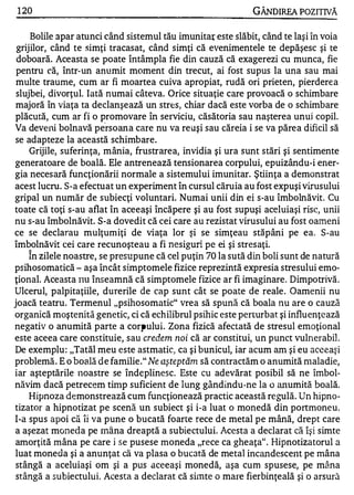1 20                                                         GÂNDlREA POZITNĂ

     Bolile apar atunci când sistemul tău imunita( este slăbit, când te laşi în voia
 grijilor, când te simţi tracasat, când simţi că evenimentele te depăşesc şi te
 doboară. Aceasta se poate întâmpla fie diI1 cauză că exagerezi cu munca, fie
 pentru că, într-un anumit moment din trecut, ai fost supus la una sau mai
 multe traume, cum ar fi moartea cuiva apropiat, rudă ori prieten, pierderea
 slujbei, divorţul. Iată numai câteva. Orice situaţie care provoacă o schimbare
majoră în viaţa ta declanşează un strE:s, chiar dacă este vorba de o schimbare
plăcută, cum ar fi o promovare în serviciu, căsătoria sau naşterea unui copil.
Va deveni bolnavă pe"rsoana care nu va reuşi sau căreia i se va părea dificil să
se adapteze la această schimbare.
     Grijile, suferinţa, mânia, frustrarea, invidia şi ura sunt stări şi sentimente
generatoare de boală. Ele antrenează tensionarea corpului, epuizându-i ener­
gia neces ară funcţionării normale a sistemului imunitar. Ştiinţa a demonstrat
acest lucru. S-a efectuat un experiment în cursul căruia au fost expuşi virusului
gripal un număr de subiecţi voluntari. Numai unii din ei s-au îmbolnăvit. Cu
toate că toţi s-au aflat în aceeaşi încăpere şi au fost supuşi aceluiaşi risc, unii
nu s-au îmbolnăvit. S-a dovedit că cei care au rezistat virusului au fost oameni
ce se declarau mulţum iţi de viaţa lor şi se simţeau stăpâni pe ea. S-au
îmbolnăvit cei care recunoşteau a fi nesiguri pe ei şi stresaţi.
   "


     In zilele noastre, se presupune că cel puţin 70 la sută din boli sunt de natură
psihosomatică - aşa în.cât simptomele fizice reprezintă expresia stresului emo­
ţional. Aceasta l1U Înseamnă că simptomele fizice ar fi imaginare. Dimpotrivă.
Ulcerul, palpitaţiile, durerile de cap sunt cât se poate de reale . Oamenii nu
joacă teatru. Termenul "psihosomatic" vrea să spună că boala nu are o cauză
organică moştenită genetic, ci că ech ilibrul psihic este perturbat şi influenţează
negativ o anumită parte a corpului. Zona fizică afectată de stresul emoţional
este aceea care constituie, sau credem noi că ar constitui, un punct vulnerabil .
De exemplu : "TatăI meu este astmatic, ca şi bunicul, iar acum am şi eu aceeaşi
problemă . E o boală de familie ." lVe aş teptăm să contractăm o anumită n1aladie,
iar aşteptările 110astre se îndeplinesc. Este cu adevărat posibil să ne îmbol­
năvim dacă petrecem tinlp suficient de lung gândindu-ne la o anumită boală.
     Hipnoza demonstrează cum funcţionează practic această regulă. Un hipno­
tizator a hipnotizat pe scenă un subiect şi i-a luat o monedă din portmoneu.
I-a spus apoi că îi va pune o bucată foarte rece de metal pe mână, drept care
a aşezat moneda pe rnâna dreaptă a subiectului. Acesta a declarat că îşi simte
am.orţită mâna pe care i se pusese moneda "rece ca gheaţa". Hipnotizatorul a
luat moneda şi a anunţat că va plasa o bucată de metal incandescellt pe mâna
stângă a aceluiaşi om şi a pus aceeaşi monedă, aşa cum spusese, pe mâna
 stângă a subiectului.. Acesta a declarat că simte o mare fierbinţeală şi o arsură
 