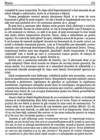 BOALA                                                                            121

cumplită în zona respectivă. În clipa când hipnotizatorul a luat moneda de pe
mâna stângă a subiectului, acolo se şi form ase o băşică.
    Teama pregăteşte terenul pentra afecţiunea fizică. A te teme de ceva
înseamnă a gândi în mod negativ. Cu cât o boală te înspăimântă mai tare, cu
atât este mai probabil că o vei contracta, pentru că o "atragi".
      A

    Iţi poţi face o oarecare idee despre acest proces dacă răsfoieşti o enciclo ...
                       A


pedie medicală. Incepi să citeşti textul, te uiţi la fotografiile care îl însoţesc şi,
cu cât avansezi cu lectura, cu atât ţi se pare că poţi recunoaşte la tine însuţi
mai multe dintre simptomele descrise. Brusc, simţi o mâncărime pe pielea
capului. Nu cumva îţi cade părul? Şi apoi, vânătaia aceea de la picior - ar putea
fi un început de tumoră malignă ! Aceasta nu înseamnă că, în unele cazuri, nu
există o maladie transmisă genetic, cum ar fi hemofilia sau aberaţiile croma ...
zomiale care afectează dezvoltarea fătului, de pildă sindromul Down. Totuşi,
majoritatea bolilor sunt mai degrabă "familiale" decât con genitale. O boal ă
"familiaIă" este o boală pe care o contractezi numai pentru că trăieşti în
mijlocul unui anumit grup, în speţă, familia ta.
    Artrita este o asemenea maladie de familie, care îi afectează chiar şi pe
copiii adoptaţi ! Chiar dacă aceştia nu dispun de aceeaşi zestre gelletică, fac
totuşi artrită. S a constatat recent că o atmosferă deosebit de inflexibilă şi o
                 ...




accentuată răceală emoţională în viaţa unei familii favorizează apariţia ar...
                               ..
  .       .

trltel.
     Dacă sentimentele sunt înăbuşite, echilibrul psihic este perturbar, ceea ce
duce la manifestarea simptomelor fizice. Simptomele exprimă simbolic natura
profundă a problemei: rigid itatea de gândire se oglindeşte în rigiditatea
membrelor; reprimarea emoţiilor poate duce la constipaţie ; incapacitatea de
a exterioriza mânia duce la trimiterea acesteia spre interior, apărând depresia;
refuzul unei femei de a-şi accepta feminitatea poate lua forma perturbărilor
menstruale sau sexuale.
     Atunci când ne lăsăm înspăimântaţi de un eveniment din viitor, se întâmplă
 adesea să ne îmbolnăvim. Este felul nostru de a-l evita. Poate ai remarcat că
 puştiul tău are febră şi dureri în gât tocmai în ziua tezei de matematică. Tu
 însuţi simţi că te apucă durerea de cap înaintea unei şedinţe dificile . Cu cât
 terrlerea este mai intensă, cu atât mai severe vor fi şi simptomele. Dacă crezi
 că nu vei face faţă, sistemul tău nervos va lua toate măsurile pentru ca trupul
 să-ţi fie scos din circulaţie pentru o vreme.
     Suntem şi sub influenţa unor eveninlente trecute. O experienţă trauma­
 tizantă, un şoc brutal sau cine ştie ce catastrofă petrecu tă în urmă cu unul sau
 doi ani, la care se adaugă sentimentele de vinovăţie, tealnă şi durere, p re c e d ă
 instalarea bolii canceroase sau a altei afeCţiuni la fel de grave. Orice problemă
 pe care nu am rezolvat-o şi nu am ,,învins o" d in punct de vedere emoţional
                                               ...




 se m anife s tă în plan fizic până când reuşinl s o so]uţionăm ori până murim.
                                                     ...
 