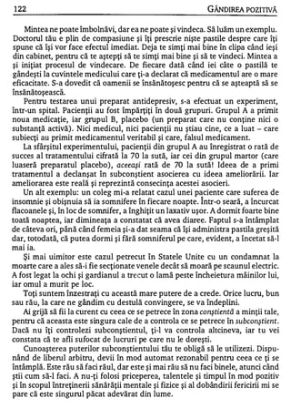 1 22                                                            GÂNDIREA POZITIVĂ

     Mintea ne poate îmbolnăvi, dar ea ne poate şi vindeca. Să luăm un exemplu.
 Doctorul tău e plin de compasiune şi îţi prescrie nişte pastile despre care îţi
spune că îşi vor face efectul imediat. Deja te simţi mai bine în clipa când ieşi
din cabinet, pentru că te aştepţi să te simţi mai bine şi să te vindeci. Mintea a
şi iniţiat procesul de vindecare. De fiecare dată când iei câte o pastilă te
gândeşti la cuvintele medicului care ţi-a declarat că medicamentul are o mare
eficacitate. S-a dovedit că oamenii se însănătoşesc pentru că se aşteaptă să se
,.   ....       ....   ....

lnsanatoşeasca.
     Pentru testarea unui preparat antidepresiv, s-a efectuat un experiment,
Într-un spital. Pacienţii au fost împărţiţi în două grupuri. Grupul A a primit
noua medicaţie, iar grupul B, placebo (un preparat care nu conţine nici o
substanţă activă) . Nici medicul, nici pacienţii nu ştiau cine, ce a luat - care
subiecţi au primit medicamentul veritabil şi care, falsul medicament.
    La sfârşitul experimentului, pacienţii din grupul A au înregistrat o rată de
succes al tratamentului cifrată la 70 la sută, iar cei din grupul martor (care
luaseră preparatul placebo) , aceeaşi rată de 70 la sută ! Ideea de a primi
tratamentul a declanşat în subconştient asocierea cu ideea ameliorării. Iar
ameliorarea este reală şi reprezintă consecinţa acestei asocieri.
    Un alt exemplu: un coleg mi-a relatat cazul unei paciente care suferea de
                                                            ,.


insomnie şi obişnuia să ia somnifere în fiecare noapte. Intr-o seară, a Încurcat
flacoanele şi, în loc de somnifer, a înghiţit un laxativ uşor. A dormit foarte bine
toată noaptea, iar dimineaţa a constatat că avea diaree. Faptul s-a întâmplat
de câteva ori, până când femeia şi-a dat seama că îşi administra pastila greşită
dar, totodată, că putea dormi şi fără somniferul pe care, evident, a încetat să-I
     •      •

mal la.
    Şi mai uimitor este cazul petrecut în Statele Unite cu un condamnat la
moarte care a ales să-i fie secţionate venele decât să moară pe scaunul electric.
A fost legat la ochi şi gardianul a trecut o lamă peste încheietura mâinilor lui,
iar omul a murit pe loc.
    Toţi suntem înzestraţi cu această mare putere de a crede. Orice lucru, bun
sau rău, la care ne gândim cu destulă convingere, se va îndeplini.
    Ai grijă să fii la Ctlrent cu ceea ce se petrece în zona conştientă a minţii tale,
pentru că aceasta este singura cale de a controla ce se petrece în subco nş tient.
Dacă nu îţi controlezi subconştientul, ţi-l va controla altcineva, iar tu vei
constata că te afli sufocat de lucruri pe care nu le doreşti.
    Cunoaşterea puterilor subconştientului tău te obligă să le utilizezi. Dispu­
nând de liberul arbitru, devii în mod automat rezonabil pentru ceea ce ţi se
întâmplă. Este rău să faci răul, dar este şi mai rău să nu faci binele, atunci când
ştii cum să-I faci. A nu-ţi folosi priceperea, talentele şi timpul în mod pozitiv
şi în scopul întreţinerii sănătăţii mentale şi fizice şi al dobândirii fericirii mi se
pare că este singurul păcat adevărat din lume.
 