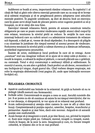 BOALA                                                                           1 23

    Indiferent ce boală ai avea, importantă rămâne relaxarea. î n capitolul 1 al
cărţii de faţă ai găsit cele câteva exerciţii generale care au ca scop să te înveţe
să-ţi calmezi respiraţia şi să te pregătească pentru adoptarea unei atitudini
                      "


mentale pozitive. In paginile următoare, aş dori să descriu încă un exerciţiu
care îţi poate servi drept bază de plecare pentru orice sugestie pozitivă ai să-ţi
însuşeşti, ca să te simţi din nou bine.
    Exerciţiul vizează relaxarea fizică, pentru că aceasta constituie temelia
obligatorie pe care se poate construi vindecarea rapidă: atunci când corpul îţi
                                                          "


este relaxat, tensiunea la nivelul pielii se reduce. In secţiile în care erau
internaţi bolnavii care au suferit arsuri s-a administrat tratament de relaxare
sub hipnoză, o dată pe zi, vreme de două săptămâni. S-a descoperit că plăgile
s-au cicatrizat în jumătate din timpul nonnal al acestui proces de vindecare .
Reducerea tensiunii la nivelul pielii a calmat durerea şi a diminuat inflamaţia,
accelerând regenerarea ţesuturilor.
    "


    Inainte de orice, stabileşte-ţi locul preferat în care să te retragi. Acest
"sanctuar" real sau imaginar trebuie să te ajute să te simţi calm şi destins - o
insulă la tropice, o cabană în mijlocul pădurii, o cameră plăcută sau o grădină,  "


nu contează. Totul e să-ţi construieşti o ambianţă idilică şi odihnitoare. In
exerciţbll acesta, eu am ales o grădină. Dacă preferi un alt decor, reconstituie-l
sau închipuie-ţi-l singur, după gustul tău . Cînd vorbesc despre respiraţie, mă
refer la respiraţia abdominală (vezi pagina 25, unde apar indicaţiile necesare
învăţării ei) .


    RELAXAREA CROMATICĂ
•   Aşază-te confortabil sau Întinde-te la orizontal. Ai grijă ca hainele să nu te
    strângă (desfă nasturii sau fermoare le) .
    "

•   Inchide ochii. Concentrează-te asupra a ceea ce auzi. Ascultă sunetele din
    jur. S-ar putea ca ele să continue să existe în tot timpul exerciţiului, dar nu
    te vor deranja, ci dimpotrivă, te vor ajuta să te relaxezi mai profund .
•   Acum redirecţionează-ţi atenţia către camera în care te afli şi către tine
    însuţi. Conştientizează-ţi poziţia capului, umerilor, braţelor, trunchiului şi
    picioarelor. Aşază-te şi mai bine, dacă este necesar. Asigură-te că această
    poziţie este confortabilă.
•   Acum începe să-ţi imaginezi o scară, şi pe tine însuţi, sus, privind la treptele
    ei. Sunt zece trepte până jos . Coboară, mental, treaptă cu treaptă, numă­
     rându-le înapoi, de la zece la zero. Imaginează-ţi cum, cu fiecare treaptă
     coborâtă, te relaxezi din ce în ce mai profund .
                  -
 