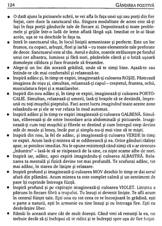 1 24                                                           GÂNDlREA POZITNĂ

•    O dată ajuns la picioarele scării, te vei afla în faţa unei uşi sau porţi din fier
    forjat, care duce la sanctu arul tău . Singura modalitate de acces este să-ţi
    laşi în faţa porţii gândurile tale de fiecare zi. Depozitează-ţi toate proble­
    mele şi grijile Într-o ladă de lemn aflată lângă uşă. Imediat ce le-ai lăsat
    acolo, uşa se va deschide în faţa ta.
•   Intră în sanctuarul tău, în locul liniştii armonioase şi perfecte. Este un loc
    frumos, cu copaci, arbuşti, flori şi iarbă - cu toate elementele tale preferate
    de decor. Sanctuarul este al tău . Aerul e dulce, soarele străluceşte pe fondul
    unui cer albastru, luminos şi fără nori, păsărelele cântă şi o briză uşoară
    domoleşte căldura şi face frunzele să freamăte.
•   Alege-ţi un loc din această grădină, unde să te simţi bine. Aşază-te sau
    întinde-te cât mai confortabil şi relaxează-te.
•   Inspiră adânc şi, în timp ce expiri, imaginează-ţi culoarea ROŞIE. Păstrează
    imaginea de roşu şi, simultan, relaxează-ţi capul - creştetul, fruntea, ochii,
    musculatura feţei şi a maxilarelor.
•   Inspiră din nou adânc şi, în timp ce expiri, imaginează-ţi culoarea PORTO­
    CALIE. Simultan, relaxează-ţi umerii, lasă-ţi braţele să se destindă, împre­
    ună cu toţi muşchii pieptului. Faci acest lucru imaginând toate aceste zone
    relaxându-se şi ele se vor rela în mod automat.
                                       "'{a
•   Inspiră adânc şi în timp ce expiri imaginează-ţi culoarea GALBENĂ . Simul­
    tan, eliberează-ţi de orice încordare aria abdominală şi picioarele. Imagi­
    nează-ţi cum toţi muşchii şi fibrele se destind şi cum întregul corp devine
    atât de moale şi leneş, încât pur şi simplu nu-ţi mai vine să te mişti.
•   Inspiră din nou, la fel de adânc, şi imaginează-ţi cll10area VERDE în timp
    ce expiri. Acum lasă-ţi mintea să se odihnească şi ea. Orice gânduri răzleţe
    apar, se potolesc imediat. Nu le opune rezistenţă când simţi că s-ar strecura
    "înăuntru" - lasă-le să se risipească de la sine, ca nişte scame albe de nori.
•   Inspiră iar, adânc, apoi expiră imaginându-ţi culoarea ALBASTRĂ. Rela­
    xarea ta mentală şi fizică devine tot mai profundă. Te scufunzi adânc, tot
    mai adânc, în starea de linişte şi relaxare.
•   Inspiră profund şi imaginează-ţi culoarea MOV deschis în timp ce dai aeru]
    afară din plămâni. Acum mintea ta este complet calmă şi un sentiment de
    pace îţi cuprinde întreaga fiinţă.
•   Inspiră profund şi pe expiraţie in1aginează-ţi culoarea VIOLET. Linj ştea a
    pătruns în fiecare fibră a trupului. Tu însuţi ai devenit linişte. Te afli acum
    în centrul fiinţei tale. Eş ti un a cu tot ceea ce te înconjoară în grădină, eşti
    o parte a naturii, eşti în ârmonie cu tine însuţi şi cu întreaga fire. Eşti cu
    desăvârşire liber.
•   Rămâi în această stare cât de mult doreşti. Când vrei să renunţi la ea, !lU
    trebuie decât să-ţi închipui că te rid ici şi te îndrepţi spre uşa de fier forjat.
 