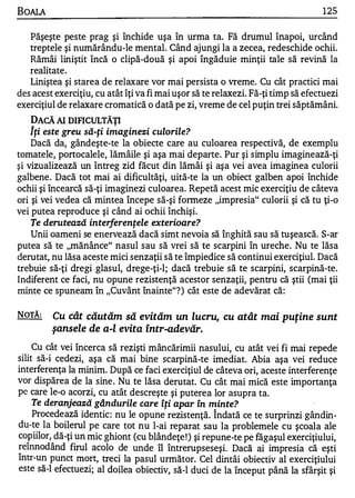 BOALA                                                                             125

   Păşeşte peste prag şi închide uşa în urma ta. Fă drumul înapoi, urcând
   treptele şi numărându-le mental. Când ajungi la a zecea, redeschide ochii.
   Rămâi liniştit încă o clipă-două şi apoi îngăduie minţii tale să revină la
   realitate.
   Liniştea şi starea de relaxare vor mai persista o vreme. Cu cât practici mai
des acest exerciţiu, cu atât îţi va fi mai uşor să te relaxezi. Fă-ţi timp să efectuezi
exerciţiul de relaxare cromatică o dată pe zi, vreme de cel puţin trei săptămâni.
    DACĂ AI DIFICULTĂŢI
    Îţi este greu să-ţi imaginezi culorile?
    Dacă da, gândeşte-te la obiecte care au culoarea respectivă, de exemplu
tomatele, portocalele, Iămâile şi aşa mai departe. Pur şi simplu imaginează-ţi
şi vizualizează un întreg zid făcut din lămâi şi aşa vei avea imaginea culorii
galbene. Dacă tot mai ai dificultăţi, uită-te la un obiect galben apoi închide
ochii şi încearcă să-ţi imaginezi culoarea. Repetă acest mic exerciţiu de câteva
ori şi vei vedea că mintea începe să-şi formeze "impresia" culorii şi că tu ţi-o
vei putea reproduce şi când ai ochii închişi.
    Te derutează interferenţele exterioare?
    Unii oameni se erlervează dacă simt nevoia să înghită sau să tuşească. S-ar
putea să te "mănânce" nasul sau să vrei să te scarpini în ureche. Nu te lăsa
derutat, nu lăsa aceste mici senzaţii să te împiedice să continui exerciţiul. Dacă
trebuie să-ţi dregi glasul, drege-ţi-l; dacă trebuie să te scarpini, scarpină-te.
Indiferent ce faci, nu opune rezistenţă acestor senzaţii, pentru că ştii (mai ţii
minte ce spuneam în "Cuvânt înainte"?) cât este de adevărat că:

NOTĂ:    Cu cât căutăm să evităm un lucru, cu atât mai puţine sunt
         şansele de a-l evita într-ade,văr.
     Cu cât vei încerca să rezişti mâncărimii nasului, cu atât vei fi mai repede
silit să-i cedezi, aşa că mai bine scarpină-te imediat. Abia aşa vei reduce
interferenţa la minim. După ce faci exerciţiul de câteva ori, aceste interferenţe
vor dispărea de la sine . Nu te lăsa derutat. Cu cât mai mică este importanţa
pe care le-o acorzi, cu atât descreşte şi puterea lor asupra ta.
     Te deranjează gândurile care Îţi apar În minte?                          '
     Procedează identic : nu le opune rezistenţă . Î ndată ce te surprinzi gândin­
du-te la boilerul pe care tot nu l-ai reparat sau la problemele cu şcoala ale
copiilor, dă-ţi un mic ghiont (cu blândeţe ! ) şi repune-te pe făgaşul exerciţiulu i,
reînnod ând firul acolo de unde îl întrerups eseşi. Dacă ai impresia că eşti
"

Intr-u n punct mort, treci la pasul următor. Cel dintâi obiectiv al exerciţiulu i
este să-I efectuez i; al doilea obiectiv, să-I duci de la început până Ia sfârşit şi
 
