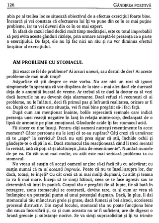1 26                                                        GÂNDIREA POZITNĂ

abia pe al treilea loc se situează obiectivul de a efectua exerciţiul foarte bine.
1


Incearcă şi vei constata că efectuarea lui îţi va pune din ce în ce mai puţine
probleme, iar tu vei deveni din ce în ce mai expert.
     1


    In afară de cazul când dedici mult timp meditaţiei, este cu totul improbabil
să poţi evita aceste gânduri răzleţe, prin urmare acceptă-le prezenţa ca o parte
a exerciţiului. De fapt, ele nu îţi fac nici un rău şi nu vor diminua efectul
liniştitor al exerciţiu lui.


     AM PROBLEME CU STOMACUL
    Ştii exact ce fel de probleme? Ai arsuri uneori, sau destul de des? Ai aceste
probleme de mai mult timp?
    Asigură-te că ştii despre ce este vorba. Nu are nici un rost să ignori
simptomele în speranţa că vor dispărea de la sine - mai ales dacă ele durează
deja de o anumită bucată de vreme. Ar trebui să te duci la doctor ca să vezi
dacă lucrurile nu au devenit dej a alarmante. Dacă refuzi să recunoşti că ai
probleme, nu le înlături, deci fă primul pas şi înfruntă realitatea, oricare ar fi
ea. După ce afli care este situaţia, vei fi mai bine pregătit să-i faci faţă.
    După cum am menţionat înainte, bolile reprezintă semnale care indică
prezenţa unei reacţii negative în lanţ în relaţia minte-corp, declanşată de o
lipsă de armonie pe plan emoţional. Gândurile acide îţi fac stomacul acid.
    Fii sincer cu tine însuţi. Pentru câţi oameni nutreşti resentimente în acest
moment? Câtor persoane nu le ierţi că te-au supărat? Câţi crezi că urmăresc
să te "sape" la serviciu? D acă nu eşti prea sigur că ştii, închide ochii şi
gândeşte-te o clipă la ei. Dacă stomacul tău reacţionează când îi treci mental
în revistă, iată că poţi să-ţi alcătuieşti "lista de resentimente". Numără numele
de pe ea. Cu cât sunt mai multe, cu atât este mai serioasă problema ta cu
stomacul.
    Nu vreau să susţin că aceşti oameni ar ţine să-ţi facă rău cu adevărat; eu
susţin numai că tu ai aceas tă impresie . Poate că nu te înşeli asupra lor, dar
dacă, totuşi, te înşeli? Cu cât crezi că ai mai mulţi duşmani, cu atât şi teama
                     1


ta va fi mai mare . Incepi să te simţi hăituit, ceea ce te face agresiv sau te
determină să intri în panică. Corpul tău e pregătit fie să lupte, fie să bată în
retragere, zona stomacului se contractă, devine tare, ca şi cum ar vrea să
întâmpine un potenţial pumn al unui potenţial duşman. Dacă, în plus, îi dai
stomacului tău mâncăruri grele şi grase, dacă fumezi şi bei alcool, accelerezi
procesul distructiv. Din capul locului, stomacul tău nu poate funcţiona bine
din cauza încordării şi, ca şi cum aceasta nu ar fi suficient, are de digerat o
hrană greoaie şi substanţe nocive. Se va simţi suprasolicitat şi îţi va trimite
 