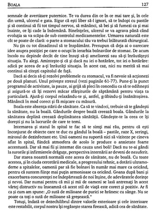 BOALA                                                                           1 27

semnale de avertizare puternice. Te va durea din ce în ce mai tare şi, în cele
din urmă, ulcerul e gata. Sigur că eşti liber să-I ignori, să te îndopi cu pastile
şi să continui să fii tot timpul nervos, să mănânci, să bei şi să fumezi ca şi mai
înainte, ce îţi cade la îndemână. Bineînţeles, ulcerul se va agrava până când
evoluţia sa va scăpa de sub controlul medicamentelor. Urmarea naturală este
cât se poate de clară : o parte a stomacului tău va trebui înlăturată chirurgical.
     Nu ţin cu tot dinadinsul să te înspâimânt. Presupun că deja ai o oarecare
idee asupra poziţiei pe care o ocupi în ierarhia bolnavilor de stomac. De acum
încolo nu depinde decât de tine însuţi să-ţi ameliorezi sau să-ţi înrăutăţeşti
situaţia. Tu alegi. Aminteşte-ţi că şi dacă nu iei o hotărâre, tot iei o hotărâre :
                                             "


adică pe aceea de a-ţi înrăutăţi situaţia. In acest caz, nici nu merită să mai
continui să citeşti capitolul de faţă.
     Dacă ai decis să-ţi rezolvi problemele cu stomacul, va fi nevoie să acţionezi
pe două planuri. Unul priveşte stresul (vezi paginile 6 1 -77) . Pune-ţi la punct
programul de activitate, ia pauze, ai grijă să pleci în concediu ca să te odihneşti
şi asigură-te că îţi rezervi măcar sfârşiturile de săptămână pentru viaţa ta
particulară. Ajută-ţi corpul relaxându-te şi, astfel, grăbindu-ţi însănătoşirea.
Mănâncă în mod corect şi fă mişcare cu măsură.
     Boala este absenţa stării de sănătate. Ca să te vindeci, trebuie să te gândeşti
la sănătate, nu la boală. Gândurile despre boală creează boala. Gândurile la
sănătatea deplină creează deplinătatea sănătăţii. Gândeşte-te la ceea ce îţi
doreşti şi nu la lucrurile de care te temi.
     Internarea şi statul în spital te fac să te sin1ţi mai rău, pentru că eşti
înconjurat de obiecte care te duc cu gândul la boală - pastile, raze X, seringi,
mirosul de dezinfectant etc. Unii oameni nu suportă nici să viziteze pe cineva
aflat în spital, fiindcă atmosfera de acolo le produce o anxietate foarte
accentuată. Dar să mai fii şi internat din cauza unei boli ! Dacă nu te-ai gândi
la surorile şi infirmierele drăguţe, perspectiva internării ar deveni de nesuferit.
     Dar starea noastră normală este aceea de sănătate, nu de boală. Cu toate
 acestea, şi în ciuda cercetării medicale, a progresului tehnic, a dotării ultramo­
deme a spitalelor, oamenii par să fie bolnavi în număr mai mare ca oricând,
 pentru că suntem fiinţe mai puţin armonioase ca oricând. Goana după bani şi
 exacerbarea concurenţei ne îndepărtează de noi înşine, de adevăratele dorinţe
 şi nevoi. Dar numai pentru că mii şi mii de oameni se lasă antrenaţi în acest
vârtej distructiv nu înseamnă că acest stil de viaţă este corect şi pozitiv. Ar fi
 ca şi cum am spune : ,,0 sută de milioane de purici se hrănesc cu sânge. Nu se
 poate ca toţi o sută de milioane să greşească."
     Totuşi, îndată ce dezechilibrul dintre valorile exterioare şi cele interioare
 este restabilit, corpul nostru îşi regăseşte starea firească, adică cea de sănătate.
 