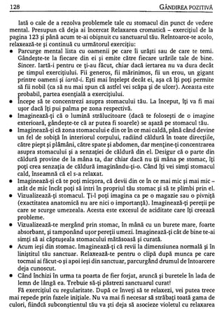 1 28                                                       GÂNDIREA POZITNĂ

    Iată o cale de a rezolva problemele tale cu stomacul din punct de vedere
mental. Presupun că deja ai încercat Relaxarea cromatică - exerciţiul de la
pagina 1 23 şi până acum te-ai obişnuit cu sanctuarul tău. Reîntoarce-te acolo,
relaxează-te şi continuă cu unnătorul exerciţiu :
•   Parcurge mental lista cu oamenii pe care îi urăşti sau de care te temi.
    Gândeşte-te la fiecare din ei şi emite către fiecare urările tale de bine.
    Sincer. Iartă-i pentru ce ţi-au făcut, chiar dacă iertarea nu va dura decât
   pe timpul exerciţiului. Fii generos, fii mărinimos, fii un erou, un gigant
   printre oameni şi iartă-iI Eşti mai înţelept decât ei, aşa că îţi poţi permite
   să fii nobil (ca să nu mai spun că astfel vei scăpa şi de ulcer) . Aceasta este
   p robabil, partea esenţială a exerciţiu lui.
•  Incepe să te concentrezi asupra stomacului tău. La început, îţi va fi mai
   uşor dacă îţi pui palma pe zona respectivă.
•  Imaginează-ţi că o lumină strălucitoare (dacă te foloseşti de o imagine
   exterioară, gândeşte-te că ar putea fi soarele) se aşază pe stomacul tău .
•  Imaginează-ţi că zona stomacului e din ce în ce mai caldă, până când devine
   un fel de sobiţă în interiorul corpului, radiind căldură în toate direcţiile,
   către piept şi plămâni, către spate şi abdomen, dar menţine-ţi concentrarea
   asupra stomacului şi a senzaţiei de căldură din el. Desigur că o parte din
   căldură provine de la mâna ta, dar chiar dacă nu ţii mâna pe stomac, îţi
   poţi crea senzaţia de căldură imaginându-ţi-o. Când îţi vei simţi stomacul
   cald, înseamnă că el s-a relaxat.
•  Imaginează-ţi că te poţi micşora, că devii din ce în ce mai mic şi mai mic ­
   atât de mic încât poţi să intri în propriul tău stomac şi să te plimbi prin el.
•  Vizualizează-ţi stomacul. Ţi-l poţi imagina ca pe o magazie sau o pivniţă
    (exactitatea anatomică nu are nici o importanţă) . Imaginează-ţi pereţii pe
   care se scurge umezeala. Acesta este excesul de aciditate care îţi creează
   probleme.
•  Vizualizează-te mergând prin stomac, în mână cu un burete mare, foarte
   absorbant, şi tamponând uşor pereţii umezi. Imaginează-ţi cât de bine te-ai
   simţi să ai căptuşeala stomacului mătăsoasă şi curată.
•  Acum ieşi din stomac. Imaginează-ţi că revii la dimensiunea normală şi în
   liniştitul tău sanctuar. Relaxează-te pentru o clipă după munca pe care
   tocmai ai făcut-o şi apoi ieşi din sanctuar, parcurgând drumul de întoarcere
   deja cunoscut.
•  Când închizi în urma ta poarta de fier forj at, aruncă şi buretele în lada de
   lemn de lângă ea. Trebuie să-ţi păstrezi sanctuarul curat!
    Fă exerciţiul cu regularitate. După ce înveţi să te relaxezi, vei putea trece
mai repede prin fazele iniţiale. Nu va mai fi necesar să străbaţi toată gama de
culori, fiindcă subconştientul tău va şti deja să asocieze violetul cu relaxarea
 