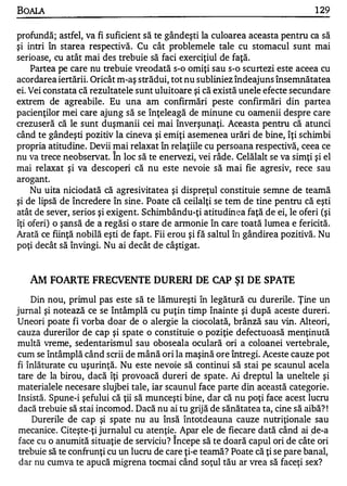 BOALA                                                                          1 29


profundă; astfel, va fi suficient să te gândeşti la culoarea aceasta pentru ca să
şi intri în starea respectivă. Cu cât problemele tale cu stomacul sunt mai
serioase, cu atât mai des trebuie să faci exerciţiul de faţă.
    Partea pe care nu trebuie vreodată s-o omiţi sau s-o scurtezi este aceea cu
acordarea iertării. Oricât m-aş strădui, tot nu subliniez îndeajuns însemnătatea
ei. Vei constata că rezultatele sunt uluitoare şi că există unele efecte secundare
extrem de agreabile. Eu una am confirmări peste confirmări din partea
pacienţilor mei care ajung să se înţeleagă de minune cu oamenii despre care
crezuseră că le sunt duşmanii cei mai înverşunaţi. Aceasta pentru că atunci
când te gândeşti pozitiv la cineva şi emiţi asemenea urări de bine, îţi schimbi
propria atitudine. Devii mai relaxat în relaţiile cu persoana respectivă, ceea ce
                         "


nu va trece neobservat. In loc să te enervezi, vei râde. Celălalt se va simţi şi el
mai relaxat şi va descoperi că nu este nevoie să mai fie agresiv, rece sau
arogant.
    Nu uita niciodată că agresivitatea şi dispreţul constituie semne de teamă
şi de lipsă de încredere în sine . Poate că ceilalţi se tem de tine pentru că eşti
atât de sever, serios şi exigent. Schimbându-ţi atitudinea faţă de ei, le oferi (şi
îţi oferi) o şansă de a regăsi o stare de annonie în care toată lumea e fericită.
Arată ce fiinţă nobilă eşti de fapt. Fii erou şi fă saltul în gândirea pozitivă. Nu
poţi decât să învingi. Nu ai decât de câştigat.


   AM FOARTE FRECVENTE DURERI DE                   CAP   ŞI DE SPATE
    Din nou, primul pas este să te lămureşti în legătură cu durerile . Ţine un
jurnal şi notează ce se întâmplă cu puţin timp înainte şi după aceste dureri.
Uneori poate fi vorba doar de o alergie la ciocolată, brânză sau vin. Alteori,
cauza durerilor de cap şi spate o constituie o poziţie defectuoasă menţinută
multă vreme, sedentarismul sa1 oboseala oculară ori a coloanei vertebrale,
cum se întâmplă când scrii de mână ori la maşină ore întregi. Aceste cauze pot
fi înlăturate cu uşurinţă. Nu este nevoie să continui să stai pe scaunul acela
tare de la birou, dacă îţi provoacă dureri de spate. Ai dreptul la uneltele şi
materialele necesare slujbei tale, iar scaunul face parte din această categorie.
 Insistă. Spune-i şefului că ţii să munceşti bine, dar că nu poţi face acest lucru
 dacă trebuie să stai incomod. Dacă nu ai tu grijă de sănătatea ta, cine să aibă? !
     Durerile de cap şi spate nu au Însă întotdeauna cauze nutriţionale sau
 mecanice. Citeşte-ţi jurnalul cu atenţie. Apar ele de fiecare dată când ai ge-a
 face cu o anumită situaţie de serviciu? î ncepe să te doară capul ori de câte ori
 trebuie să te confrunţi cu un lucru de care ţi-e teamă? Poate că ţi se pare banal,
 dar nu cumva te apucă migrena tocmai când soţul tău ar vrea să faceţi sex?
 