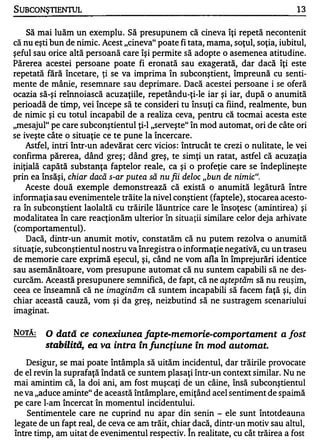 SUBCONŞTIENTUL                                                                    13


    Să mai luăm un exemplu. Să presupunem că cineva Îţi repetă necontenit
că nu eşti bun de nimic. Acest "cineva" poate fi tata, mama, soţul, soţia, iubitul,
şeful sau orice altă persoană care Îşi permite să adopte o asemenea atitudine.
Părerea acestei persoane poate fi eronată sau exagerată, dar dacă îţi este
repetată fără încetare, ţi se va imprima în subconştient, împreună cu senti­
mente de mânie, resemnare sau deprimare. Dacă acestei persoane i se oferă
ocazia să-şi reînnoiască acuzaţiile, repetându-ţi-Ie iar şi iar, după o anumită
perioadă de timp, vei începe să te consideri tu însuţi ca fiind, realmente, bun
de nimic şi cu totul incapabil de a realiza ceva, pentru că tocmai acesta este
"mesajul" pe care subconştientul ţi-l "serveşte" în mod automat, ori de câte ori
se 'iveşte câte o situaţie ce te pune la Încercare.
     Astfel, intri într-un adevărat cerc vicios: întrucât te crezi o nulitate, le vei
confinna părerea, dând greş; dând greş, te simţi un ratat, astfel că acuzaţia
iniţială capătă substanţa faptelor reale, ca şi o profeţie care se îndeplineşte
prin ea însăşi,   chiar dacă s-ar putea să nu fii deloc "bun de nimic".
   Aceste două exemple demonstrează că există o anumită legătură între
infonnaţia sau evenimentele trăite la nivel conştient (faptele), stocarea acesto­
ra în subconştient laolaltă cu trăirile lăuntrice care le însoţesc (amintirea) şi
modalitatea în care reacţionăm ulterior în situaţii similare celor deja arhivate
(comportamentul).
   Dacă, dintr-un anumit motiv, constatăm că nu putem rezolva o anumită
situaţie, subconştientul nostru va înregistra o informaţie negativă, cu un traseu
de memorie care exprimă eşecul, şi, când ne vom afla în împrejurări identice
sau asemănătoare, vom presupune automat că nu suntem capabili să ne des..
curcăm. Această presupunere semnifică, de fapt, că ne aşteptăm să nu reuşim,
ceea ce înseamnă că ne imaginăm că suntem incapabili să facem faţă şi, din
chiar această cauză, vom şi da greş, neizbutind să, ne sllstragem scenariului
imaginat.


NOTĂ:    O  dată ce conexiunea Japte-memorie-comportament                    a   fost
         stabilită, ea va intra în funcţiune în mod automat.
   Desigur, se mai poate întâmpla să uităm incidentul, dar trăirile provocate
de el revin la suprafaţă îndată ce suntem plasaţi Într-un context similar. Nu ne
mai amintim că, la doi ani, am fost muşcaţi de un câine, Însă subconştientul
ne va "aduce aminte" de această întâmplare, emiţând acel sentiment de spaimă
pe care l-am Încercat în momentul incidentului.
    Sentimentele care ne cuprind nu apar din senin - ele sunt întotdeauna
legate de un fapt real, de ceva ce am trăit, chiar dacă, dintr-un motiv sau altul,
între timp, am uitat de evenimentul respectiv. In realitate, cu cât trăirea a fost
 