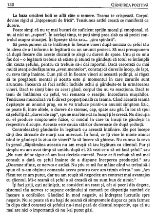 1 30                                                           GÂNDlREA POZITIVĂ

    La baza oricărei boli se află    câte   o   temere.   Teama te crispează. Corpul
 devine rigid şi "înţepeneşti de frică". Tensiunea astfel creată se manifestă ca
durere.
    Poate simţi că nu t� mai bucuri de suficient sprijin moral şi emoţional, că
nu ai nici un "suport". !n acelaşi timp, te poţi simţi prea slab ca să preiei con­
trolul asupra situaţiei. Iţi lipseşte tăria sau . . . "şira spinării".
    Să presupunem că te întâlneşti în fiecare vineri după-amiaza cu şeful tău
în ideea de a-l informa în legătură cu un anumit proiect. Să mai presupunem
că după fiecare din aceste discuţii te alegi cu dureri de spate. Unu şi cu unu
fac doi - o legătură trebuie să existe şi atunci te gândeşti că totul se întâmplă
din cauza şefului, pentru că trebuie să-i dai raportul. Dacă cercetezi cu mai
multă atenţie desfăşurarea "evenimentelor", constaţi că durerile încep, de fapt,
cu ceva timp înainte. Cum ştii că în fiecare vineri ai această şedinţă, ai răgaz
să te pre �ăteşti mental şi acesta este şi momentul în care zarurile sunt
aruncate. Incearcă să faci astfel: închide ochii şi gândeşte-te la următoarea
vineri. Dacă te simţi bine cu acest gând, corpul tău nu va reacţiona. Dacă te
temi de întâlnire a cu şeful, vei remarca o reacţie : încordarea muşchilor.
Tensiunea musculară va fi direct proporţională cu teama. Când această teamă
depăşeşte un anumit prag, ea se va traduce printr-un anumit simptom fizic,
                                                                        A


ce poate fi, între altele, o durere de stomac, cap, spate sau gât. In loc să spui
că şeful îţi dă "dureri de cap", spune mai bine că tu însuţi ţi le creezi. Nu discuţia
cu el produce simptomele fizice, ci modul în care tu însuţi te gândeşti la
respectiva discuţie. Aceasta este cauza stărilor dureroase de după şedinţă.
    Controlează-ţi gândurile în legătură cu această întâlnire. Ele pot începe
                                                 A


să-ţi dea târcoale de marţi sau miercuri. In fond, ce îţi vine în minte atunci
când te gândeşti la ziua de vineri? Ia să încerc să ghicesc. Nu cumva la ceva
în genul "Săptămâna aceasta nu am reuşit să iau legătura cu clientul. Pur şi
simplu nu am avut timp să umblu după el. Să vezi ce-o să-mi facă şeful." sau
"Nu sunt deloc sigur că am luat decizia core<;tă. Poate ar fi trebuit să mă mai
consult o dată cu şeful înainte de a dispune începerea producţiei." sau
"Doamne sfinte, ce nervos e astăzi. Nu ştiu ce mă fac mâine când va trebui să-i
spun că n-am obţinut comanda aceea pentru care am trimis oferta." sau ,,Am
făcut tot ce am putut, dar nu am reuşit să negociez un contract mai avantajos
cu clientul. Mi-e teamă că şeful o să creadă că nu sunt bun de nimic."
   A


    Iţi faci griji, eşti neliniştit, te consideri un ratat şi, cât ai pocni din degete,
sistemul tău nervos se supune ordinului şi comută pe dispoziţia sumbră de
înecare a corăbiilor. Gândind în mod negativ, ai îndreptat lucrurile spre
negativ. Nu se poate să nu bagi de seamă că simptomele dispar ca prin farmec
în clipa când constaţi că şefului nu-i mai pasă de clientul respectiv, aşa că nu
mai are nici o importanţă că nu l-ai putut găsi.
 