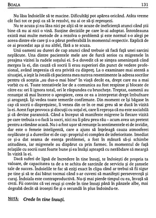BOAlA                                                                             131

    Nu lăsa îndoielile să te macine. Dificultăţi pot apărea oricând. Atâta vreme
cât faci tot ce poţi ca să le rezolvi, nu ai ce să-ţi reproşezi.
    Nu te acuza şi nu lăsa nici pe alţii să te acuze de ineficienţă atunci când ştii
                                                                         1


bine că nu ai nici o vină. Susţine deciziile pe care le-ai adoptat. Intotdeauna
există mai multe metode de a rezolva o problemă şi este normal s-o alegi pe
aceea dintre ele care ţi s-a părut preferabilă în momentul respectiv. Explică de
ce ai procedat aşa şi nu altfel, fără a te scuza.
    Unii oameni au dureri de cap atunci când trebuie să facă faţă unei sarcini
neplăcute. Una dintre pacientele mele are de furcă serios cu migrenele în
preajma vizitei la rudele soţului ei. S-a dovedit că se simţea ameninţată când
mergea la ei, din cauză că socrii îi erau superiori din punct de vedere profe­
sional, având impresia că era privită cu dispreţ. La o examinare mai atentă a
situaţiei, a ieşit la iveală că pacienta mea nutrea resentimente la adresa socrilor
pentru că aceştia "au dus-o mai bine" în viaţă decât ea, drept care nu a mai
vorbit cu ei. Toate tentativele lor de a comunica au fost respinse şi blocate de
către ea: ori îi ignora total, ori le răspundea cu bruscheţe. Treptat, oamenii au
renunţat să mai încerce o apropiere, ceea ce ea a interpretat drept îmbufnare
             1


şi aroganţă. lşi vedea toate temerile confirmate. Din moment ce îşi băgase în
cap că socrii o dispreţuiesc, îi venea din ce în ce mai greu să se ducă în vizită
la ei. Acest fapt provoca şi discuţii cu soţul ei, care îi reproşa că nu este sociabilă
şi că devine paranoică. Când a început să manifeste nligrene la fiecare vizită
pe care trebuia s-o facă la socri, nici nu îi păru prea rău - acum avea un pretext
pentru a rămâne acasă. Nu i-a fost uşor să renunţe la sentimentele ei de invidie,
dar este o femeie inteligentă, care a ajuns să înţeleagă cauza atmosferei
neplăcute şi a durerilor ei de cap : propriţIl ei complex de inferioritate. Imediat
ce şi-a dat seama de esenţa problemei, a fost în măsură să-şi schimbe
atitudinea, iar migrenele au dispărut ca prin farmec. Î n momentul de faţă
relaţiile cu socrii sunt foarte bune şi ea însăşi aşteaptă cu nerăbdare să meargă
în vizită la ei.
    Dacă suferi de lipsă de încredere în tine însuţi, te îndoieşti de propria ta
valoare, de capacitatea ta de a te achita de sarcinile de serviciu şi de şansele
                  1


tale de succes . Indoielile te fac să eziţi exact în clipa când ar trebui să fii sigur
pe tin� şi să te dai bătut tocmai când s-ar cuveni să manifeşti perseverenţă şi
curaj . Indoiala este contraproductivă. Nu-ţi mai pierde timpul cu ea, învaţă să
crezi. Fii convins că vei reuşi şi crede în tine însuţi până în pânzele albe, mai.
degrabă decât să iroseşti fie şi o secundă în plus îndoindu-te.

NOTĂ:    Crede în tine însuţi.
 