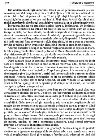 1 32                                                            GÂNDIREA POZITIVĂ

    Eşti. O fiinţă unici. Eşti important. Există un loc pe lumea aceasta pe care
numai tu poţi să-I ocupi - tu şi nimeni altul. Ţinteşte cât mai sus. Adică de ce
să te târâi când ai putea să zbori? ! Ai grijă să-ţi foloseşti la maximum
capacităţile în expresia lor cea mai înaltă. Fă-ţi viaţa fericită. Cu cât ai mai
l.IluItă încredere în tine însuţi, cu atât îţi va veni mai uşor să-ţi împlineşti visele.
     Încrederea în sine nu este deloc acelaşi lucru cu îngâmfarea. Un îngâmfat
se laudă cu realizarea lui într-un fel care te face să te întrebi cum de îşi mai
încape în piele, dar, în realitate, omul este nesigur de el însuşi sau nu este în
                                          A

stare să recunoască succesele altora. In schimb, o persoană sigură de sine nu
are nici un motiv să bagatelizeze meritele celorlalţi; dimpotrivă, îi face plăcere
să-i vadă reuşind, fiind convins că şi el, la rândul său, îşi are partea sa de glorie.
Invidia şi gelozia devin inutile din clipa când începi să crezi în tine însuţi.
     Apariţia durerilor de cap în contextul relaţiilor maritale se explică, în mare,
la fel ca şi migrenele clientei mele, căreia i se făcea rău ori de câte ori trebuia
să-şi viziteze socrii. Şi în acest caz, gândurile negative de teamă sunt cele care
declanşează simptomele fizice şi problemele sexuale.
     După cum am văzut în capitolul despre stres, sexul nu poate avea loc decât
                    A


dacă eşti relaxat. In condiţiile în care, dintr-un motiv sau altul, consideri că a
face dragoste este un lucru imoral, o corvoadă, o ameninţare sau ceva ruşinos,
subconştientul tău te va împiedica. Corpul reacţionează la comanda gându ­
rilor negative şi va da "stingerea", astfel încât contactul să fie dureros sau chiar
imposibil. Această reacţie bineînţeles că îţi va confirma şi alimenta ideile
preconcepute despre sex ca fiind neplăcut, iar data viitoare se va întâmpla
exact la fel . Vei ajunge să fii dezgustat şi să deteşti actul sexual, iar durerile
de cap vo!" apărea cu regularitate.
     Numeroase femei nu se cunosc prea bine pe ele însele atunci când este
vorba despre propriul lor corp. De obicei, au fost crescute şi educate să creadă
că trupul este întrucâtva indecent sau murdar şi că trebuie să şi-l spele foarte
des. Ceea ce se întâmplă "acolo, jos" a făcut rareori obiectul discuţiilor
mamă-fiică. Ciclul menstrual şi starea de graviditate au fost explicate cât mai
succint şi cam aceasta este educaţia sexuală de bază pe care au primit-o. Când
o fată "educată" astfel are prima menstruaţie, e a ştie dej a că despre organele
genitale "nu se cuvine" să vorbeşti şi că la întrebări nu i se va răspunde decât
printr-o tăcere stânjenitoare. Orice senzaţie de plăcere care are o cât de vagă
legătură cu sexul este asociată cu sentimentul de a comite "ceva rău". Nu este
de mirare, aşadar, că într-o asemenea atmosferă, actul sexual provoacă
impresia de vinovăţie în mintea femeii adulte.
     Teama de sex izvorăşte numai din ignoranţă. Pentru că organele genitale
ale fetei sunt ignorate, ea ajunge să le considere tabu - un lucru la care nu are
voie să se gândească. Dacă şi le atinge, o face în taină, adeseori neştiind nici
 
