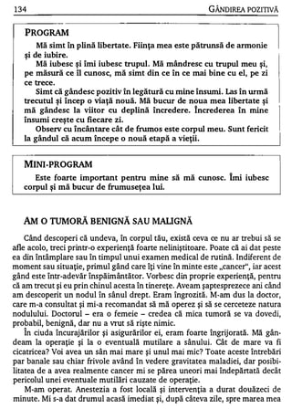 1 34                                                        GÂNDIREA POZITIVĂ


   PROGRAM
       Mă simt în plină libertate. Fiinţa mea este pătrunsă de armonie
   şi de iubire.
       Mă iubesc ş i îmi iubesc trupul. Mă mândresc cu trupul meu şi,
   pe măsură ce îl cunosc, mă simt din ce în ce mai bine cu el, pe zi
   ce trece.
       Simt că gândesc pozitiv în legătură cu mine însumi. Las în urmă
   trecutul ş i încep o viaţă nouă. Mă bucur de noua mea libertate şi
   mă gândesc la viitor cu deplină încredere. încrederea în mine
   însumi creş te cu fiecare zi.
       Observ cu încântare c ât de frumos este corpul meu. Sunt fericit
   la gândul că acum începe o nouă etapă a vieţii.


   MINI-PROGRAM
      Este foarte important pentru mine să mă cunosc. Îmi iubesc
   corpul şi mă bucur de frumuseţea lui.



   AM O    TUM oRĂ      BENIGNĂ SAU MALI GNĂ
   Când descoperi că undeva, în corpul tău, există ceva ce nu ar trebui să se
afle acolo, treci printr-o experienţă foarte neliniştitoare . Poate că ai dat peste
ea din întâmplare sau în timpul unui examen medical de rutină. Indiferent de
moment sau situaţie, primul gând care îţi vine în minte este "cancer", iar acest
gând este într-adevăr înspăimântător. Vorbesc din proprie experienţă, pentru
că am trecut şi eu prin chinul acesta în tinereţe. Aveam şaptesprezece ani când
am descoperit un nodul în sânul drept. Eram îngrozită. M-am dus la doctor,
care m-a consultat şi mi-a recomandat să mă operez şi să se cerceteze natura
nodulului. Doctorul - era o femeie - credea că mica tumoră se va dovedi,
probabil, benignă, dar nu a vrut să rişte nimic.
   1


   In ciuda încurajărilor şi asigurărilor ei, eram foarte îngrij orată. Mă gân-
deam la operaţie şi la o eventuală mutilare a sânului. Cât de mare va            fi
cicatricea? Voi avea un sân mai mare şi unul mai mic? Toate aceste întrebări
par banale sau chiar frivole având în vedere gravitatea maladiei, dar posibi­
litatea de a avea realmente cancer mi se părea uneori mai îndepărtată decât
pericolul unei eventuale mutilări cauzate de operaţie .
   M-am operat. Anestezia a fost locală şi intervenţia a durat douăzeci de
minute . Mi s-a dat drumul acasă imediat şi, după câteva zile, spre marea mea
 
